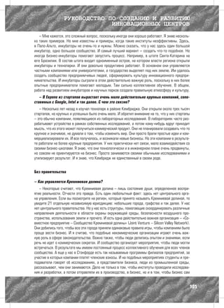 РУКОВОДСТВО ПО СОЗДАНИЮ И РАЗВИТИЮ
                              ИННОВАЦИОННЫХ ЦЕНТРОВ
   – Мне кажется, это сложный вопрос, поскольку иногда они хорошо работают. Я знаю несколь-
ко таких примеров. Но мне известны и примеры, когда такие институты неэффективны. Здесь,
в Пало-Альто, инкубаторы не очень-то и нужны. Можно сказать, что у нас здесь один большой
инкубатор, одно большое сообщество. И самый лучший вариант – создать что-то подобное. Но
иногда бизнес-инкубаторы помогают запустить процесс. Например, в штате Санта-Катарина на
юге Бразилии. В состав штата входит одноименный остров, на котором власти региона открыли
инкубаторы и технопарки. И они довольно продуктивно работают. В основном они управляются
частными компаниями или университетами, а государство выделяет под них землю. Им удалось
создать сообщество предприимчивых людей, сформировать культуру инновационного предпри-
нимательства. И инкубаторы сыграли в этом действительно важную роль, поскольку в них более
опытные предприниматели помогают молодым. Там сильно коллективное обучение. В общем,
работа над развитием инкубаторов и научных парков создала правильную атмосферу и культуру.
   – В Европе из стартапов вырастает очень мало действительно крупных компаний, сопо-
ставимых с Google, Intel и так далее. С чем это связно?
   – Несколько лет назад я изучал технопарк в районе Кембриджа. Они открыли около трех тысяч
стартапов, но крупных и успешных было очень мало. И обратил внимание на то, что у них стартапы
– это обычно компании, появляющиеся из лабораторных исследований. В лабораториях часто раз-
рабатывают устройства в рамках собственных исследований, а потом кому-нибудь вдруг приходит
мысль, что из этого может получиться коммерческий продукт. Они не планировали создавать что-то
крупное и значимое, не думали о том, чтобы изменить мир. Они просто брали простые идеи и ком-
мерциализировали их. И все получалось, и возникали новые бизнесы. Но эти компании в результа-
те работали на более крупные предприятия. У них практически нет связи, мало взаимодействия со
своими бизнес-школами. Я знаю, что они технологически и в инженерном плане очень продвинуты,
но совсем не ориентируются на бизнес. Просто занимаются своими обычными исследованиями и
утилизируют результат. И я знаю, что Кембридж не единственный в своем роде.


Без правительства

– Как управляется Кремниевая долина?
   – Некоторые считают, что Кремниевая долина – лишь состояние души, определенное воспри-
ятие реальности. Отчасти это правда. Есть один любопытный факт: здесь нет центрального орга-
на управления. Если вы посмотрите на регион, который принято называть Кремниевой долиной, то
увидите 21 отдельную независимую юрисдикцию: небольшие города, графства и так далее. У нас
нет центрального правительства. Но у нас есть структуры, помогающие скоординировать различные
направления деятельности в области охраны окружающей среды, безопасности воздушного про-
странства, использования земли и прочего. И есть одна действительно важная организация – «Со-
вместное предприятие – Сообщество Кремниевой долины» (Joint Venture – Silicon Valley Network).
Они добились того, чтобы все эти города приняли одинаковые правила игры, чтобы компаниям было
проще вести бизнес. И я считаю, что подобные некоммерческие организации играют очень важ-
ную роль в сфере законодательства. Важно также, чтобы люди делились опытом и знаниями, если
речь не идет о коммерческих секретах. И сообщество организует мероприятия, чтобы люди могли
встречаться. В результате мы имеем постоянный процесс коллективного обучения для всех членов
сообщества. А еще у нас в Стэнфорде есть так называемые программы филиалов предприятий, за
участие в которых компании платят членские взносы. И на подобных мероприятиях студенты и пре-
подаватели говорят об исследованиях, а представители бизнеса, люди из промышленной среды,
рассказывают, чем они занимаются. Дело не только в том, чтобы институты проводили исследова-
ния и разработки, а потом отправляли их в производство, в бизнес, но и в том, чтобы бизнес сам


                                                                                             105
 