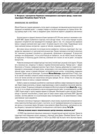 РУКОВОДСТВО ПО СОЗДАНИЮ И РАЗВИТИЮ
                               ИННОВАЦИОННЫХ ЦЕНТРОВ
5. Интервью с президентом Корейского инновационного кластерного фонда, главой инно-
града Дэдок (Республика Корея) Че Гу Ли

ИННОПОЛИС ПО-КОРЕЙСКИ

Южной Корее все труднее удерживать статус одного из ведущих поставщиков высокотехнологичной
продукции на мировой рынок – в первую очередь из-за роста конкуренции со стороны Китая. Вы-
ход корейцы видят в том, чтобы от внедрения чужих технологий перейти к разработке собственных


   На долю малого и среднего бизнеса в Корее приходится 87,5% всех занятых в экономике и око-
ло 50% ВВП. Однако особенности структуры этого сектора таковы, что он плохо подходит на роль
серьезного потребителя или производителя инноваций. Дело в том, что у большинства корейских
малых и средних компаний всего один клиент. В прямом смысле этого слова. Подавляющее число
таких компаний связано контрактом с одним из чеболей, например с Samsung или LG.
   Для самих малых компаний эта ситуация вполне комфортна, поскольку гарантирует сбыт про-
дукции вне зависимости от краткосрочной конъюнктуры. Однако просидев на контракте несколько
лет, компания утрачивает способность к расширению, обновлению и деградирует. В результате
однажды она обнаруживает, что ее услуги больше не требуются, так как чеболь нашел поставщи-
ка подешевле. А поскольку других клиентов у компании нет и искать их она не умеет, это верное
банкротство.
   Развитая инновационная инфраструктура пока мало способствует решению этой задачи. В Корее
есть несколько зон, созданных по образу и подобию Силиконовой долины. Прежде всего – «Дэдок
Иннополис» в Тэчжоне и Цифровой комплекс Гуро в Сеуле. Корейцы добросовестно стараются вос-
произвести «силиконовую» историю успеха, аккумулируя в этих зонах важные ингредиенты иннова-
ционной среды: малые и средние компании, исследовательские центры, госпрограммы поддержки
стартапов. Однако чуда не происходит. По мнению Мэтью Вейганда, редактора Korea IT Times, стра-
не не хватает ключевого элемента любой инновационной системы – венчурного капитала. В Корее
почти нет бизнес-ангелов или классических венчурных фондов. Их нет, потому что эти структуры
вырастают именно из малых и средних компаний.
   Слабость спроса на инновации усугубляется и комплексом проблем в сфере производства новых зна-
ний. Корея поздно включилась в процесс индустриализации и вместо разработки технологий заимство-
вала уже готовые. По данным стипендиата-исследователя Института развития Кореи Джунгэ Су, несмо-
тря на то что по общей интенсивности научно-исследовательских работ (отношению затрат на НИР
к ВВП) Корея входит в группу лидеров наравне со Швецией, Финляндией и даже обгоняет Японию,
сальдо в торговле технологиями у страны одно из самых низких среди участников ОЭСР. Другими
словами, система работает не на организацию новых исследований, а на заимствование и совер-
шенствование чужих разработок.
   Переломить негативные тенденции и сформировать новые основы национальной инновационной си-
стемы правительство Кореи рассчитывает, в частности, за счет переформатирования сети созданных ра-
нее научных и технических парков. Историю и планы развития «Дэдок Иннополиса», крупнейшего из них,
мы обсудили с президентом Корейского инновационного кластерного фонда Че Гу Ли.
   – Почему название вашего технологического центра менялось несколько раз?
   – В 2005 году произошли серьезные изменения в государственной научной политике. Одним из
следствий стало изменение нашего названия с «Научный город Дэдок» (Daedeok Science Town) на
«Дэдок Иннополис» (Daedeok Innopolis). С 1973-го до 2005 года мы были чисто научным парком,



                                                                                                 107
 