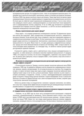 РУКОВОДСТВО ПО СОЗДАНИЮ И РАЗВИТИЮ
  ИННОВАЦИОННЫХ ЦЕНТРОВ
  исследовательским центром. Но государство хотело, чтобы эти исследования приносили деньги. Не-
  обходимо было научиться использовать накопленные знания и потенциал для развития экономики.
  Поэтому в 2005 году данная зона была открыта для бизнеса. Перед нами была поставлена задача
  коммерциализации технологий, разрабатываемых в государственных исследовательских институтах.
  Это была одна из слабостей нашей национальной инновационной системы. У нас не очень получа-
  лось превращать знания в деньги, коммерциализировать их. В этой связи были также предприняты
  шаги по реформированию системы управления. В том же 2005 году полномочия по руководству
  технопарком были переданы агентству «Дэдок Технополис», а в 2010-м оно было преобразовано в
  Корейский инновационный кластерный фонд.
      – Каковы стратегические цели вашего фонда?
     – Наша задача – это создание динамичного инновационного кластера. По формальным призна-
  кам кластер уже существует. Здесь сосредоточены исследовательские институты, университеты,
  венчурные компании. Когда научный парк только создавался, сюда были перемещены ведущие ис-
  следовательские организации со всей Кореи. Это был уникальный опыт, нигде больше в Азии вы не
  увидите рядом институты по космонавтике, биотехнологии, космическим исследованиям, атомной
  промышленности и так далее. Важно также то, что здесь размещены и образовательные учрежде-
  ния, прежде всего Korea Advanced Institute of Science and Technology, KAIST, который известен не
  только благодаря своим разработкам, но и благодаря тому, что является главной кузницей кадров
  для крупнейших корейских компаний.
     В результате удалось создать центр с действительно очень мощным исследовательским по-
  тенциалом, но слабо связанный с ключевыми отраслями корейской промышленности. С середины
  1990-х этот разрыв мы пытались так или иначе ликвидировать, привлекая в зону крупные компа-
  нии. Но реально дело сдвинулось только в середине 2000-х, после кризиса, когда зона начала от-
  крываться для бизнеса.
     – Позволила ли концентрация исследовательских организаций широкого спектра достичь
  в Дэдоке эффекта синергии?
     – В значительной степени да. Приведу в качестве примера технологию мобильной связи CDMA,
  созданную в 1995 году. Ее разработка требовала участия специалистов в информационных техноло-
  гиях, физиков, химиков, материаловедов. Но эта синергия возникла не спонтанно. Без государства,
  которое в то время поставило перед нами задачу создать передовую технологию мобильной связи,
  подобный проект вряд ли мог бы быть успешно реализован. Однако несмотря на успех проекта, в
  котором участвовали и государство, и бизнес, и ученые, самоподдерживающаяся инновационная
  среда не возникла. Разрыв между крупным бизнесом и наукой ликвидирован не был. В результате
  Samsung и LG вывели из Дэдока большую часть своих исследовательских активов, сохранив здесь
  только центры химических исследований.
     Сейчас мы делаем ставку на сотрудничество с мелкими и средними компаниями, они мобиль-
  нее и могут быть гораздо более эффективными инструментами для коммерциализации технологий,
  разрабатываемых в государственных исследовательских институтах.
     – Как изменения в вашем статусе и задачах повлияли на механизм передачи технологий
  от государственных институтов технологическим компаниям?
     – Напомню, что до 2005 года мы были чисто исследовательской организацией и передачей
  технологий, коммерциализацией не занимались. После изменения нашего статуса в зону хлынул
  бизнес. В 2005 году в зоне действовали всего 64 технологические компании – сегодня в парке ра-
  ботает уже свыше 1000. Кроме того, был создан инвестиционный фонд для оказания поддержки
  компаниям, желающим получить статус резидентов зоны. Это было важно, поскольку в соответствии



108
 