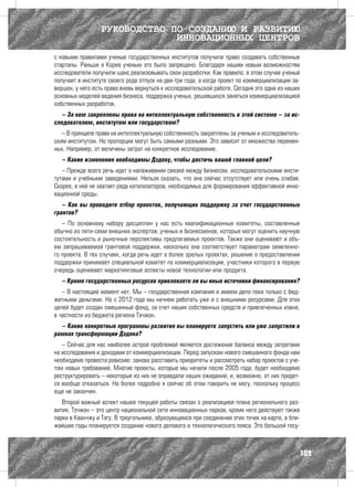 РУКОВОДСТВО ПО СОЗДАНИЮ И РАЗВИТИЮ
                               ИННОВАЦИОННЫХ ЦЕНТРОВ
с новыми правилами ученые государственных институтов получили право создавать собственные
стартапы. Раньше в Корее ученым это было запрещено. Благодаря нашим новым возможностям
исследователи получили шанс реализовывать свои разработки. Как правило, в этом случае ученый
получает в институте своего рода отпуск на два-три года, а когда проект по коммерциализации за-
вершен, у него есть право вновь вернуться к исследовательской работе. Сегодня это одна из наших
основных моделей ведения бизнеса, поддержка ученых, решившихся заняться коммерциализацией
собственных разработок.
  – За кем закреплены права на интеллектуальную собственность в этой системе – за ис-
следователем, институтом или государством?
   – В принципе права на интеллектуальную собственность закреплены за ученым и исследователь-
ским институтом. Но пропорции могут быть самыми разными. Это зависит от множества перемен-
ных. Например, от величины затрат на конкретное исследование.
  – Какие изменения необходимы Дэдоку, чтобы достичь вашей главной цели?
   – Прежде всего речь идет о налаживании связей между бизнесом, исследовательскими инсти-
тутами и учебными заведениями. Нельзя сказать, что она сейчас отсутствует или очень слабая.
Скорее, в ней не хватает ряда катализаторов, необходимых для формирования эффективной инно-
вационной среды.
   – Как вы проводите отбор проектов, получающих поддержку за счет государственных
грантов?
   – По основному набору дисциплин у нас есть квалификационные комитеты, составленные
обычно из пяти-семи внешних экспертов, ученых и бизнесменов, которые могут оценить научную
состоятельность и рыночные перспективы предлагаемых проектов. Также они оценивают и объ-
ем запрашиваемой грантовой поддержки, насколько она соответствует параметрам заявленно-
го проекта. В тех случаях, когда речь идет о более зрелых проектах, решение о предоставлении
поддержки принимает специальной комитет по коммерциализации, участники которого в первую
очередь оценивают маркетинговые аспекты новой технологии или продукта.
  – Кроме государственных ресурсов привлекаете ли вы иные источники финансирования?
   – В настоящий момент нет. Мы – государственная компания и имеем дело пока только с бюд-
жетными деньгами. Но с 2012 года мы начнем работать уже и с внешними ресурсами. Для этих
целей будет создан смешанный фонд, за счет наших собственных средств и привлеченных извне,
в частности из бюджета региона Тэчжон.
  – Какие конкретные программы развития вы планируете запустить или уже запустили в
рамках трансформации Дэдока?
   – Сейчас для нас наиболее острой проблемой является достижение баланса между затратами
на исследования и доходами от коммерциализации. Перед запуском нового смешанного фонда нам
необходимо провести ревизию: заново расставить приоритеты и рассмотреть набор проектов с уче-
том новых требований. Многие проекты, которые мы начали после 2005 года, будет необходимо
реструктурировать – некоторые из них не оправдали наших ожиданий, и, возможно, от них придет-
ся вообще отказаться. Но более подробно я сейчас об этом говорить не могу, поскольку процесс
еще не закончен.
   Второй важный аспект нашей текущей работы связан с реализацией плана регионального раз-
вития. Тэчжон – это центр национальной сети инновационных парков, кроме него действуют также
парки в Кванчжу и Тэгу. В треугольнике, образующемся при соединении этих точек на карте, в бли-
жайшие годы планируется создание нового делового и технологического пояса. Это большой госу-



                                                                                              109
 