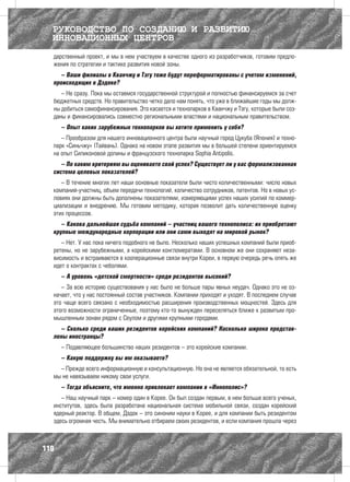 РУКОВОДСТВО ПО СОЗДАНИЮ И РАЗВИТИЮ
  ИННОВАЦИОННЫХ ЦЕНТРОВ
  дарственный проект, и мы в нем участвуем в качестве одного из разработчиков, готовим предло-
  жения по стратегии и тактике развития новой зоны.
    – Ваши филиалы в Кванчжу и Тэгу тоже будут переформатированы c учетом изменений,
  происходящих в Дэдоке?
     – Не сразу. Пока мы остаемся государственной структурой и полностью финансируемся за счет
  бюджетных средств. Но правительство четко дало нам понять, что уже в ближайшие годы мы долж-
  ны добиться самофинансирования. Это касается и технопарков в Кванчжу и Тэгу, которые были соз-
  даны и финансировались совместно региональными властями и национальным правительством.
      – Опыт каких зарубежных технопарков вы хотите применить у себя?
     – Прообразом для нашего инновационного центра были научный город Цукуба (Япония) и техно-
  парк «Синьчжу» (Тайвань). Однако на новом этапе развития мы в большей степени ориентируемся
  на опыт Силиконовой долины и французского технопарка Sophia Antipolis.
     – По каким критериям вы оцениваете свой успех? Существует ли у вас формализованная
  система целевых показателей?
     – В течение многих лет наши основные показатели были чисто количественными: число новых
  компаний-участниц, объем передачи технологий, количество сотрудников, патентов. Но в новых ус-
  ловиях они должны быть дополнены показателями, измеряющими успех наших усилий по коммер-
  циализации и внедрению. Мы готовим методику, которая позволит дать количественную оценку
  этих процессов.
     – Какова дальнейшая судьба компаний – участниц вашего технополиса: их приобретают
  крупные международные корпорации или они сами выходят на мировой рынок?
     – Нет. У нас пока ничего подобного не было. Несколько наших успешных компаний были приоб-
  ретены, но не зарубежными, а корейскими конгломератами. В основном же они сохраняют неза-
  висимость и встраиваются в кооперационные связи внутри Кореи, в первую очередь речь опять же
  идет о контрактах с чеболями.
      – А уровень «детской смертности» среди резидентов высокий?
     – За всю историю существования у нас было не больше пары явных неудач. Однако это не оз-
  начает, что у нас постоянный состав участников. Компании приходят и уходят. В последнем случае
  это чаще всего связано с необходимостью расширения производственных мощностей. Здесь для
  этого возможности ограниченные, поэтому кто-то вынужден переселяться ближе к развитым про-
  мышленным зонам рядом с Сеулом и другими крупными городами.
    – Сколько среди ваших резидентов корейских компаний? Насколько широко представ-
  лены иностранцы?
      – Подавляющее большинство наших резидентов – это корейские компании.
      – Какую поддержку вы им оказываете?
    – Прежде всего информационную и консультационную. Но она не является обязательной, то есть
  мы не навязываем никому свои услуги.
      – Тогда объясните, что именно привлекает компании в «Иннополис»?
     – Наш научный парк – номер один в Корее. Он был создан первым, в нем больше всего ученых,
  институтов, здесь была разработана национальная система мобильной связи, создан корейский
  ядерный реактор. В общем, Дэдок – это синоним науки в Корее, и для компании быть резидентом
  здесь огромная честь. Мы внимательно отбираем своих резидентов, и если компания прошла через



110
 