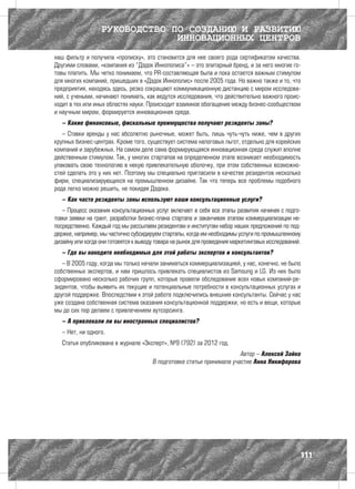 РУКОВОДСТВО ПО СОЗДАНИЮ И РАЗВИТИЮ
                               ИННОВАЦИОННЫХ ЦЕНТРОВ
наш фильтр и получила «прописку», это становится для нее своего рода сертификатом качества.
Другими словами, «компания из “Дэдок Иннополиса”» – это элитарный бренд, и за него многие го-
товы платить. Мы четко понимаем, что PR-составляющая была и пока остается важным стимулом
для многих компаний, пришедших в «Дэдок Иннополис» после 2005 года. Но важно также и то, что
предприятия, находясь здесь, резко сокращают коммуникационную дистанцию с миром исследова-
ний, с учеными, начинают понимать, как ведутся исследования, что действительно важного проис-
ходит в тех или иных областях науки. Происходит взаимное обогащение между бизнес-сообществом
и научным миром, формируется инновационная среда.
   – Какие финансовые, фискальные преимущества получают резиденты зоны?
   – Ставки аренды у нас абсолютно рыночные, может быть, лишь чуть-чуть ниже, чем в других
крупных бизнес-центрах. Кроме того, существует система налоговых льгот, отдельно для корейских
компаний и зарубежных. На самом деле сама формирующаяся инновационная среда служит вполне
действенным стимулом. Так, у многих стартапов на определенном этапе возникает необходимость
упаковать свою технологию в некую привлекательную оболочку, при этом собственных возможно-
стей сделать это у них нет. Поэтому мы специально пригласили в качестве резидентов несколько
фирм, специализирующихся на промышленном дизайне. Так что теперь все проблемы подобного
рода легко можно решить, не покидая Дэдока.
   – Как часто резиденты зоны используют ваши консультационные услуги?
   – Процесс оказания консультационных услуг включает в себя все этапы развития начиная с подго-
товки заявки на грант, разработки бизнес-плана стартапа и заканчивая этапом коммерциализации не-
посредственно. Каждый год мы рассылаем резидентам и институтам набор наших предложений по под-
держке, например, мы частично субсидируем стартапы, когда им необходимы услуги по промышленному
дизайну или когда они готовятся к выводу товара на рынок для проведения маркетинговых исследований.
   – Где вы находите необходимых для этой работы экспертов и консультантов?
   – В 2005 году, когда мы только начали заниматься коммерциализацией, у нас, конечно, не было
собственных экспертов, и нам пришлось привлекать специалистов из Samsung и LG. Из них было
сформировано несколько рабочих групп, которые провели обследование всех новых компаний-ре-
зидентов, чтобы выявить их текущие и потенциальные потребности в консультационных услугах и
другой поддержке. Впоследствии к этой работе подключились внешние консультанты. Сейчас у нас
уже создана собственная система оказания консультационной поддержки, но есть и вещи, которые
мы до сих пор делаем с привлечением аутсорсинга.
   – А привлекали ли вы иностранных специалистов?
   – Нет, ни одного.
   Статья опубликована в журнале «Эксперт», №9 (792) за 2012 год.
                                                                        Автор – Алексей Зайко
                                       В подготовке статьи принимала участие Анна Никифорова




                                                                                                  111
 