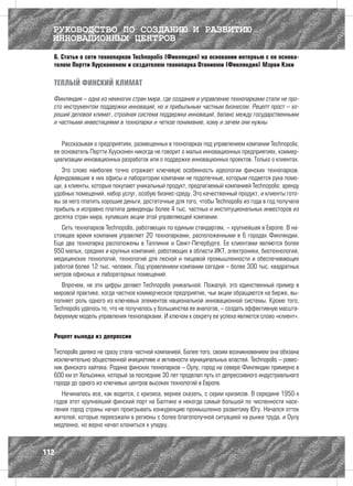 РУКОВОДСТВО ПО СОЗДАНИЮ И РАЗВИТИЮ
  ИННОВАЦИОННЫХ ЦЕНТРОВ
  6. Статья о сети технопарков Technopolis (Финляндия) на основании интервью с ее основа-
  телем Пертти Хуусконеном и создателем технопарка Отаниеми (Финляндия) Мэрви Кэки

  ТЕПЛЫЙ ФИНСКИЙ КЛИМАТ

  Финляндия – одна из немногих стран мира, где создание и управление технопарками стали не про-
  сто инструментом поддержки инноваций, но и прибыльным частным бизнесом. Рецепт прост – хо-
  роший деловой климат, стройная система поддержки инноваций, баланс между государственными
  и частными инвестициями в технопарки и четкое понимание, кому и зачем они нужны


     Рассказывая о предприятиях, размещенных в технопарках под управлением компании Technopolis,
  ее основатель Пертти Хуусконен никогда не говорит о малых инновационных предприятиях, коммер-
  циализации инновационных разработок или о поддержке инновационных проектов. Только о клиентах.
     Это слово наиболее точно отражает ключевую особенность идеологии финских технопарков.
  Арендовавшие в них офисы и лаборатории компании не подопечные, которым подается рука помо-
  щи, а клиенты, которые покупают уникальный продукт, предлагаемый компанией Technopolis: аренду
  удобных помещений, набор услуг, особую бизнес-среду. Это качественный продукт, и клиенты гото-
  вы за него платить хорошие деньги, достаточные для того, чтобы Technopolis из года в год получала
  прибыль и исправно платила дивиденды более 4 тыс. частных и институциональных инвесторов из
  десятка стран мира, купивших акции этой управляющей компании.
     Сеть технопарков Technopolis, работающих по единым стандартам, – крупнейшая в Европе. В на-
  стоящее время компания управляет 20 технопарками, расположенными в 6 городах Финляндии.
  Еще два технопарка расположены в Таллинне и Санкт-Петербурге. Ее клиентами являются более
  950 малых, средних и крупных компаний, работающих в области ИКТ, электроники, биотехнологий,
  медицинских технологий, технологий для лесной и пищевой промышленности и обеспечивающих
  работой более 12 тыс. человек. Под управлением компании сегодня – более 300 тыс. квадратных
  метров офисных и лабораторных помещений.
     Впрочем, не эти цифры делают Technopolis уникальной. Пожалуй, это единственный пример в
  мировой практике, когда частное коммерческое предприятие, чьи акции обращаются на бирже, вы-
  полняет роль одного из ключевых элементов национальной инновационной системы. Кроме того,
  Technopolis удалось то, что не получалось у большинства ее аналогов, – создать эффективную масшта-
  бируемую модель управления технопарками. И ключом к секрету ее успеха является слово «клиент».


  Рецепт выхода из депрессии

  Tecnopolis далеко не сразу стала частной компанией. Более того, своим возникновением она обязана
  исключительно общественной инициативе и активности муниципальных властей. Technopolis – ровес-
  ник финского хайтека. Родина финских технопарков – Оулу, город на севере Финляндии примерно в
  600 км от Хельсинки, который за последние 30 лет проделал путь от депрессивного индустриального
  города до одного из ключевых центров высоких технологий в Европе.
     Начиналось все, как водится, с кризиса, вернее сказать, с серии кризисов. В середине 1950-х
  годов этот крупнейший финский порт на Балтике и некогда самый большой по численности насе-
  ления город страны начал проигрывать конкуренцию промышленно развитому Югу. Начался отток
  жителей, которые переезжали в регионы с более благополучной ситуацией на рынке труда, и Оулу
  медленно, но верно начал клониться к упадку.



112
 