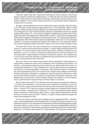 РУКОВОДСТВО ПО СОЗДАНИЮ И РАЗВИТИЮ
                                ИННОВАЦИОННЫХ ЦЕНТРОВ
   Чтобы дать городу второй шанс, национальное правительство начало вкладывать значительные
средства в развитие транспортной инфраструктуры, а в 1959 году здесь был основан университет,
который с самого начала был ориентирован на подготовку специалистов для промышленности и при-
кладные разработки. Тем не менее в первое десятилетие его существования работа университета
ситуацию никак не улучшила.
   Во-первых, сначала университет был ничем не примечателен, даже в масштабах страны. Во-вторых,
он ни в коей мере не решал проблему создания рабочих мест и оттока населения: студенты, получив
дипломы, старались как можно быстрее перебраться на промышленно развитый Юг страны. 6 лет спу-
стя в университете был открыт Электроинженерный факультет, руководителем которого был назначен
профессор Юхани Оксман. Тот, в свою очередь, переманил на профессорскую должность Матти Отала,
шефа департамента беспроводной связи компании Nokia, которая в то время была многопрофильным
промышленным холдингом, объединявшим как высокотехнологичные, так и традиционные индустриаль-
ные направления. Матти Отала оказался необычным профессором: помимо того, что он был выходцем
из бизнеса, что для финских университетов в общем-то было редкостью, он имел собственное мнение о
том, как именно следовало развивать регион Оулу. А главное – был готов эти взгляды претворять в жизнь.
   По мнению Матти Отала, шанс региона заключался не в возрождении традиционной промыш-
ленности, а в развитии высокотехнологичных отраслей – в первую очередь микроэлектроники и ИТ.
Он понимал, что в мире начинается новая технологическая волна, связанная с развитием этих на-
правлений, и считал, что у Оулу есть возможность воспользоваться ею. Местный университет От-
ала рассматривал в первую очередь как инструмент регионального развития: ему отводилась роль
не только центра подготовки инженеров и исследователей для высокотехнологичных компаний ре-
гиона, но и распространения новых технологий.
   Для нашей страны столь активная общественная позиция преподавателя провинциального го-
сударственного университета кажется чем-то диковинным. Чем-то диковинным она казалась и его
коллегам, а также финским промышленникам и чиновникам того времени. Достаточно сказать, что
тогда финские университеты, сплошь государственные, чурались даже совместных исследователь-
ских проектов с частными компаниями, не говоря уже о столь масштабных проектах, как возрожде-
ние целого депрессивного региона. Тем не менее Оттала и Оксман смогли совершить невозможное.
Благодаря пропаганде и обсуждению в университете перспектив развития электроники на севере
страны, многочисленным встречам с коллегами и региональными чиновниками, в возможность пре-
вращения Оулу в центр высоких технологий наконец поверили. Хотя поверить в это было непросто,
так как в действительности город все больше и больше походил на захолустье.
   Вскоре сторонниками идей Оттала и Оксмана стало практически все руководство университе-
та, которое начало действовать, используя свои связи и возможности. Университет начал нала-
живать контакты с немногочисленными высокотехнологичными компаниями, работавшими в ре-
гионе, и в начале 1970-х годов были запущены первые совместные исследовательские проекты
частных компаний и университетских лабораторий. А в 1972 году единомышленникам удалось
убедить чиновников из Министерства науки открыть в городе филиал Национального исследо-
вательского технологического центра VTT. Сделать это удалось главным образом благодаря лоб-
бизму ректора университета Оулу.
   В том же году в Оулу из Хельсинки было переведено одно из подразделений Nokia – Nokia Elec-
tronics, специализировавшееся на беспроводной связи. В то время большую долю выручки это под-
разделение получало за счет производства по американской лицензии радиооборудования для фин-
ской армии. Впрочем, следует отметить, что основным стимулом для переезда Nokia Electronics в
Оулу были не возможности, предлагаемые исследовательскими лабораториями Электроинженерного
факультета, и не открытие здесь филиала VTT, а более дешевая, чем в Хельсинки, рабочая сила.



                                                                                                     113
 