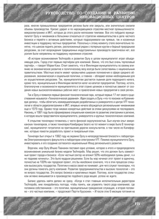 РУКОВОДСТВО ПО СОЗДАНИЮ И РАЗВИТИЮ
                               ИННОВАЦИОННЫХ ЦЕНТРОВ
раза, многие промышленные предприятия региона были или закрыты, или значительно снизили
объемы производства. Кризис ударил и по нарождающимся отраслям местной промышленности:
микроэлектронике и ИКТ, которые до этого росли неплохими темпами. Все это побудило муници-
палитет Оулу и чиновников в Хельсинки отказаться от стратегии невмешательства в дела частного
бизнеса и перейти к активным действиям, которые подразумевали как прямые, так и косвенные
инвестиции в поддержку частных предприятий. Поскольку к этому моменту стало окончательно по-
нятно, что шансов поднять регион, расположенный рядом с полярным кругом и бедный природными
ресурсами, за счет возрождения традиционных индустриальных производств практически нет, все
усилия были направлены на поддержку наукоемких отраслей.
   «В истории возникновения Technopolis и развитии Оулу в целом муниципалитет играл объеди-
няющую роль. Город стал первым партнёром для компаний. Важно, что это был очень терпеливый
партнёр», – говорит Мэрви Кэки. Стоит заметить, что в Финляндии муниципалитеты по своему вли-
янию на экономическое развитие и политическому весу всегда были сопоставимы с национальным
правительством. Местные власти имеют чрезвычайно широкие полномочия в сфере среднего об-
разования, экономической и социальной политики, а главное – обладают всеми необходимыми для
их осуществления ресурсами. Так, муниципалитетам достается львиная доля подоходного налога,
кроме того, муниципальным в Финляндии является налог на капитал предприятий. Поэтому, кстати,
благополучие и возможности муниципалитета в этой стране целиком и полностью зависят от соз-
дания новых высокооплачиваемых рабочих мест и привлечения новых предприятий в свой регион.
   Так в Оулу и появился первый финский технологический парк, который первые 17 лет своего суще-
ствования назывался «Технологической деревней». Идея создать в Оулу «что-то похожее на Кремние-
вую долину», чтобы облегчить коммерциализацию разработанных в университете и центре VTT техно-
логий в области радиоэлектроники и ИКТ, впервые начала обсуждаться региональными чиновниками
еще в 1979 году. Однако тогда никаких конкретных действий за этими дискуссиями не последовало.
Наконец, в 1981 году была сформирована специальная комиссия по развитию электроники в регионе,
в которую вошли представители муниципалитета, университета и крупных технологических компаний.
   К открытию технопарка готовились с чисто финской скрупулезностью. Был изучен опыт амери-
канских технопарков, а также технопарка Кембриджа (всего на тот момент в мире было 8 технопар-
ков), муниципалитет потратился на приглашение дорогих консультантов, в том числе из Калифор-
нии, которые помогли разработать проект и генеральный план.
   Технопарк был открыт в 1982 году на окраине Оулу в непосредственной близости к лаборатори-
ям Электроинженерного факультета и лаборатории электроники VTT. Помимо муниципалитета Оулу,
инвестировать в его создание согласился национальный Фонд регионального развития.
   Впрочем, мэр Оулу Ильмо Паананен поставил одно условие, которое в итоге и предопределило
возникновение уникальной бизнес-модели Technopolis. Мэр решил, что это должен быть совмест-
ный проект города и бизнеса: «Если частный сектор не вложит 50% необходимой суммы денег, я и
не подумаю начинать». Это было мудрым решением. Если бы мэр начинал этот проект в одиночку,
полностью на 100% как городской проект, это бы неизбежно означало, что в этих процессах слиш-
ком высока роль государства. Политики в массе своей не понимают, для чего служат технопарки, что
они должны помогать росту компаний. Развитие предпринимательства и высоких технологий – это
не вопрос государства. Это вопрос бизнеса и креативных людей. Поэтому, если государство слиш-
ком активно вмешивается в производство подобного рода вещей, успеха не ждите.
   Баланс удалось найти далеко не сразу. «Когда я стал главным исполнительным директором
Technopolis, мне понадобилось полгода, чтобы понять, как управлять такого рода компанией, где
половина собственников – это политики, муниципальные гражданские служащие, а вторая полови-
на – это частные компании, – продолжает Пертти Хуусконен. – И после этих 6 месяцев топтания на



                                                                                               115
 