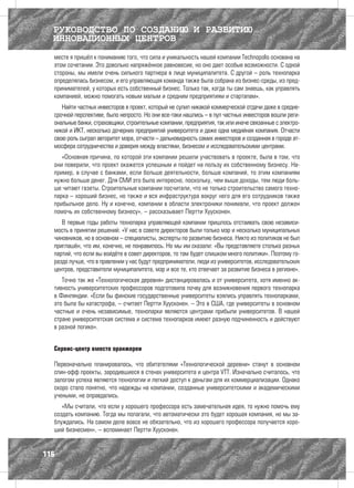 РУКОВОДСТВО ПО СОЗДАНИЮ И РАЗВИТИЮ
  ИННОВАЦИОННЫХ ЦЕНТРОВ
  месте я пришёл к пониманию того, что сила и уникальность нашей компании Technopolis основана на
  этом сочетании. Это довольно напряжённое равновесие, но оно дает особые возможности. С одной
  стороны, мы имели очень сильного партнера в лице муниципалитета. С другой – роль технопарка
  определялась бизнесом, и его управляющая команда также была собрана из бизнес-среды, из пред-
  принимателей, у которых есть собственный бизнес. Только так, когда ты сам знаешь, как управлять
  компанией, можно помогать новым малым и средним предприятиям и стартапам».
     Найти частных инвесторов в проект, который не сулил никакой коммерческой отдачи даже в средне-
  срочной перспективе, было непросто. Но они все-таки нашлись – в пул частных инвесторов вошли реги-
  ональные банки, страховщики, строительные компании, предприятия, так или иначе связанные с электро-
  никой и ИКТ, несколько дочерних предприятий университета и даже одна медийная компания. Отчасти
  свою роль сыграл авторитет мэра, отчасти – дальновидность самих инвесторов и созданная в городе ат-
  мосфера сотрудничества и доверия между властями, бизнесом и исследовательскими центрами.
     «Основная причина, по которой эти компании решили участвовать в проекте, была в том, что
  они поверили, что проект окажется успешным и пойдет на пользу их собственному бизнесу. На-
  пример, в случае с банками, если больше деятельности, больше компаний, то этим компаниям
  нужно больше денег. Для СМИ это было интересно, поскольку, чем выше доходы, тем люди боль-
  ше читают газеты. Строительные компании посчитали, что не только строительство самого техно-
  парка – хороший бизнес, но также и вся инфраструктура вокруг него для его сотрудников также
  прибыльное дело. Ну и конечно, компании в области электроники понимали, что проект должен
  помочь их собственному бизнесу», – рассказывает Пертти Хуусконен.
     В первые годы работы технопарка управляющей компании пришлось отстаивать свою независи-
  мость в принятии решений. «У нас в совете директоров были только мэр и несколько муниципальных
  чиновников, но в основном – специалисты, эксперты по развитию бизнеса. Никто из политиков не был
  приглашён, что им, конечно, не понравилось. Но мы им сказали: «Вы представляете столько разных
  партий, что если вы войдёте в совет директоров, то там будет слишком много политики». Поэтому го-
  раздо лучше, что в правлении у нас будут предприниматели, люди из университетов, исследовательских
  центров, представители муниципалитета, мэр и все те, кто отвечает за развитие бизнеса в регионе».
     Точно так же «Технологическая деревня» дистанцировалась и от университета, хотя именно ак-
  тивность университетских профессоров подготовила почву для возникновения первого технопарка
  в Финляндии. «Если бы финские государственные университеты взялись управлять технопарками,
  это была бы катастрофа, – считает Пертти Хуусконен. – Это в США, где университеты в основном
  частные и очень независимые, технопарки являются центрами прибыли университетов. В нашей
  стране университетская система и система технопарков имеют разную подчиненность и действуют
  в разной логике».


  Сервис-центр вместо оранжереи

  Первоначально планировалось, что обитателями «Технологической деревни» станут в основном
  спин-офф проекты, зародившиеся в стенах университета и центра VTT. Изначально считалось, что
  залогом успеха являются технологии и легкий доступ к деньгам для их коммерциализации. Однако
  скоро стало понятно, что надежды на компании, созданные университетскими и академическими
  учеными, не оправдались.
     «Мы считали, что если у хорошего профессора есть замечательная идея, то нужно помочь ему
  создать компанию. Тогда мы полагали, что автоматически это будет хорошая компания, но мы за-
  блуждались. На самом деле вовсе не обязательно, что из хорошего профессора получается хоро-
  ший бизнесмен», – вспоминает Пертти Хуусконен.


116
 