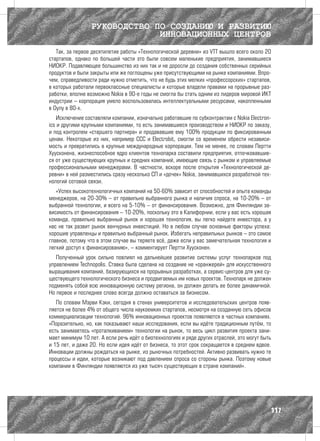 РУКОВОДСТВО ПО СОЗДАНИЮ И РАЗВИТИЮ
                              ИННОВАЦИОННЫХ ЦЕНТРОВ
   Так, за первое десятилетие работы «Технологической деревни» из VTT вышло всего около 20
стартапов, однако по большей части это были совсем маленькие предприятия, занимавшиеся
НИОКР. Подавляющее большинство из них так и не доросли до создания собственных серийных
продуктов и были закрыты или же поглощены уже присутствующими на рынке компаниями. Впро-
чем, справедливости ради нужно отметить, что не будь этих мелких «профессорских» стартапов,
в которых работали первоклассные специалисты и которые владели правами на прорывные раз-
работки, вполне возможно Nokia в 90-е годы не смогла бы стать одним из лидеров мировой ИКТ
индустрии – корпорация умело воспользовалась интеллектуальными ресурсами, накопленными
в Оулу в 80-х.
    Исключение составляли компании, изначально работавшие по субконтрактам с Nokia Electron-
ics и другими крупными компаниями, то есть занимавшиеся производством и НИОКР по заказу,
и под контролем «старшего партнера» и продававшие ему 100% продукции по фиксированным
ценам. Некоторые из них, например ССС и Electrobit, смогли со временем обрести независи-
мость и превратились в крупные международные корпорации. Тем не менее, по словам Пертти
Хуусконена, жизнеспособное ядро клиентов технопарка составили предприятия, отпочковавшие-
ся от уже существующих крупных и средних компаний, имеющие связь с рынком и управляемые
профессиональными менеджерами. В частности, вскоре после открытия «Технологической де-
ревни» в ней разместились сразу несколько СП и «дочек» Nokia, занимавшихся разработкой тех-
нологий сотовой связи.
   «Успех высокотехнологичных компаний на 50-60% зависит от способностей и опыта команды
менеджеров, на 20-30% – от правильно выбранного рынка и наличия спроса, на 10-20% – от
выбранной технологии, и всего на 5-10% – от финансирования. Возможно, для Финляндии за-
висимость от финансирования – 10-20%, поскольку это в Калифорнии, если у вас есть хорошая
команда, правильно выбранный рынок и хорошая технология, вы легко найдете инвестора, а у
нас не так развит рынок венчурных инвестиций. Но в любом случае основные факторы успеха:
хорошие управленцы и правильно выбранный рынок. Избегать неправильных рынков – это самое
главное, потому что в этом случае вы теряете всё, даже если у вас замечательная технология и
легкий доступ к финансированию», – комментирует Пертти Хуусконен.
   Полученный урок сильно повлиял на дальнейшее развитие системы услуг технопарков под
управлением Technopolis. Ставка была сделана на создание не «оранжерей» для искусственного
выращивания компаний, базирующихся на прорывных разработках, а сервис-центров для уже су-
ществующего технологического бизнеса и продвигаемых им новых проектов. Технопарк не должен
подменять собой всю инновационную систему региона, он должен делать ее более динамичной.
Но первое и последнее слово всегда должно оставаться за бизнесом.
   По словам Мэрви Кэки, сегодня в стенах университетов и исследовательских центров появ-
ляется не более 4% от общего числа наукоемких стартапов, несмотря на созданную сеть офисов
коммерциализации технологий. 96% инновационных проектов появляются в частных компаниях.
«Поразительно, но, как показывают наши исследования, если вы идёте традиционным путём, то
есть занимаетесь «проталкиванием» технологии на рынок, то весь цикл развития проекта зани-
мает минимум 10 лет. А если речь идёт о биотехнологиях и ряде других отраслей, это могут быть
и 15 лет, и даже 20. Но если идея идёт от бизнеса, то этот срок сокращается в среднем вдвое.
Инновации должны рождаться на рынке, из рыночных потребностей. Активно развивать нужно те
процессы и идеи, которые возникают под давлением спроса со стороны рынка. Поэтому новые
компании в Финляндии появляются из уже тысяч существующих в стране компаний».




                                                                                            117
 