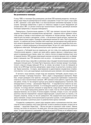 РУКОВОДСТВО ПО СОЗДАНИЮ И РАЗВИТИЮ
  ИННОВАЦИОННЫХ ЦЕНТРОВ
  Как размножаются технопарки

  К концу 1980-х в технопарке Оулу размещались уже более 200 компаний-резидентов, поэтому до-
  вольно скоро перед его руководством встал вопрос о расширении. А еще 5 лет спустя, когда ставка
  на ИКТ, сделанная в свое время Nokia и ее многочисленными компаниями-партнерами из Оулу
  сыграла: корпорация превратилась в одного из глобальных лидеров на рынке оборудования для
  сотовой связи и ИКТ, а в регионе начался бум технологических стартапов, дальнейшая экспансия
  технопарка превратилась в насущную необходимость.
     Первоначально «Технологическая деревня» (с 1997 года компания получила более солидное
  название Technopolis) была некоммерческим партнерством – городские власти требовали только,
  чтобы доходы от аренды и сопутствующих услуг покрывали ее текущие расходы. Однако, когда на
  повестке дня стал вопрос о расширении, а затем – и об экспансии в другие регионы, компании при-
  шлось изменить бизнес-модель. Руководство управляющей компании во главе с Пертти Хуусконеном
  решило, что наиболее доступным способом найти инвестиции для расширения масштабов деятель-
  ности является фондовый рынок. Компания акционировалась, причем доля города Оулу была силь-
  но размыта, и провела размещение на Хельсинкской бирже. Но для того чтобы привлечь частных и
  портфельных инвесторов, Technopolis должна была начать приносить прибыль.
     В сущности, у Technopolis были все предпосылки, для того чтобы стать прибыльной компанией.
  «Технологическая деревня» с первого дня своей работы сдавала офисные и лабораторные поме-
  щения по среднерыночным ставкам, кроме того, клиенты платили за предоставляемый пакет услуг
  по ведению бизнеса. 85% доходов управляющей компании составляла арендная плата за оборудо-
  вание и помещения, еще 15% приносила плата за услуги – эта пропорция сохраняется и поныне.
     Вопрос состоял лишь в масштабе и в заполнении новых площадей технологическими компаниями,
  имеющими потенциал роста. По словам Пертти Хуусконена, обычно технопарк проходит точку безубы-
  точности, когда его площадь превышает 20 тыс. кв. метров, при условии что все эти помещения не
  менее чем на 95% будут заполнены арендаторами, среди которых не должно быть случайных компа-
  ний. Однако выяснилось, что модель, ориентированная на удовлетворение специфических потребно-
  стей клиентов, то есть уже существующих на региональном рынке компаний, легко масштабируется.
     В частности, когда компания, которая тогда уже называлась Technopolis, решила открыть оче-
  редной технопарк в пригороде Хельсинки – Ванта, рядом с международным аэропортом, Мэрви
  Кэки, которая руководила этим проектом, столкнулась с серьезными проблемами в привлечении
  клиентов из числа технологических компаний. «ИКТ компании хотели работать в другом пригород-
  ном районе, потому что там находится крупный центр развития информационных технологий, либо
  непосредственно в столице, – рассказывает Мэрви Кэки. – А город Вантаа был известен как зона,
  где работают промышленные компании, не отличающиеся развитым уровнем технологий. И тогда
  я решила, что не буду заострять внимание на городе Вантаа, а буду больше говорить об аэропорте
  и о том, что это самая промышленно развитая зона в стране. Если вы хотите заниматься между-
  народным бизнесом, все это важно. Я начала создавать технопарк, который, по сути, стал центром
  различных событий и мероприятий с хорошей инфраструктурой, и решила искать не стартапы, и не
  открывать инкубатор, потому что там нет университета. Мы сосредоточили наши усилия на более
  зрелых компаниях, которые хотели воспользоваться доступом к рынкам, и стали разрабатывать спе-
  циальные программы и различные услуги по развитию более крупных компаний».
     «Государство и университеты, разного рода городские советы и региональные агентства, мини-
  стерства пытаются управлять такого рода проектами, пытаются заниматься вещами, которые они не
  понимают, – продолжает Мэрви Кэки. – Обычно они даже не произносят слова «клиент». Именно
  поэтому у них ничего не получается. На самом деле, если вам нужен основательный долгосрочный
  проект, то нужно связываться с компаниями: «Почему вы не растете? Почему вы не набираете новых


118
 