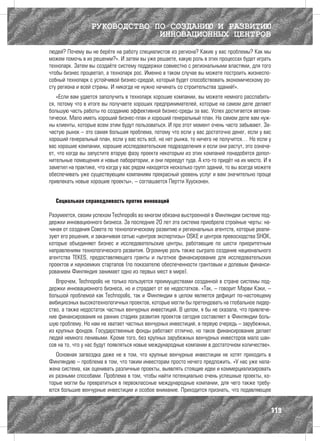 РУКОВОДСТВО ПО СОЗДАНИЮ И РАЗВИТИЮ
                               ИННОВАЦИОННЫХ ЦЕНТРОВ
людей? Почему вы не берёте на работу специалистов из региона? Какие у вас проблемы? Как мы
можем помочь в их решении?». И затем вы уже решаете, какую роль в этих процессах будет играть
технопарк. Затем вы создаёте систему поддержки совместно с региональными властями, для того
чтобы бизнес процветал, а технопарк рос. Именно в таком случае вы можете построить жизнеспо-
собный технопарк с устойчивой бизнес-средой, который будет способствовать экономическому ро-
сту региона и всей страны. И никогда не нужно начинать со строительства зданий!».
   «Если вам удается заполучить в технопарк хорошие компании, вы можете немного расслабить-
ся, потому что в итоге вы получаете хороших предпринимателей, которые на самом деле делают
большую часть работы по созданию эффективной бизнес-среды за вас. Успех достигается автома-
тически. Мало иметь хороший бизнес-план и хороший генеральный план. На самом деле вам нуж-
ны клиенты, которые всем этим будут пользоваться. И про этот момент очень часто забывают. За-
частую рынок – это самая большая проблема, потому что если у вас достаточно денег, если у вас
хороший генеральный план, если у вас есть всё, но нет рынка, то ничего не получится… Но если у
вас хорошие компании, хорошие исследовательские подразделения и если они растут, это означа-
ет, что когда вы запустите вторую фазу проекта некоторым из этих компаний понадобятся допол-
нительные помещения и новые лаборатории, и они переедут туда. А кто-то придёт на их место. И я
заметил на практике, что когда у вас рядом находятся несколько групп зданий, то вы всегда можете
обеспечивать уже существующим компаниям прекрасный уровень услуг и вам значительно проще
привлекать новые хорошие проекты», – соглашается Пертти Хуусконен.


  Социальная справедливость против инноваций

Разумеется, своим успехом Technopolis во многом обязана выстроенной в Финляндии системе под-
держки инновационного бизнеса. За последние 20 лет эта система приобрела стройные черты: на-
чиная от создания Совета по технологическому развитию и региональных агентств, которые реали-
зуют его решения, и заканчивая сетью «центров экспертизы» OSKE и центров превосходства SHOK,
которые объединяют бизнес и исследовательские центры, работающие по шести приоритетным
направлениям технологического развития. Огромную роль также сыграло создание национального
агентства TEKES, предоставляющего гранты и льготное финансирование для исследовательских
проектов и наукоемких стартапов (по показателю обеспеченности грантовым и долевым финанси-
рованием Финляндия занимает одно из первых мест в мире).
   Впрочем, Technopolis не только пользуется преимуществами созданной в стране системы под-
держки инновационного бизнеса, но и страдает от ее недостатков. «Так, – говорит Мэрви Кэки, –
большой проблемой как Technopolis, так и Финляндии в целом является дефицит по-настоящему
амбициозных высокотехнологичных проектов, которые могли бы претендовать на глобальное лидер-
ство, а также недостаток частных венчурных инвестиций. В целом, я бы не сказала, что привлече-
ние финансирования на ранних стадиях развития проектов сегодня составляет в Финляндии боль-
шую проблему. Но нам не хватает частных венчурных инвестиций, в первую очередь – зарубежных,
из крупных фондов. Государственные фонды работают отлично, но такое финансирование делает
людей немного ленивыми. Кроме того, без крупных зарубежных венчурных инвесторов мало шан-
сов на то, что у нас будут появляться новые международные компании в достаточном количестве».
   Основная загвоздка даже не в том, что крупные венчурные инвестиции не хотят приходить в
Финляндию – проблема в том, что таким инвесторам просто нечего предложить. «У нас уже нала-
жена система, как оценивать различные проекты, выявлять стоящие идеи и коммерциализировать
их разными способами. Проблема в том, чтобы найти потенциально очень успешные проекты, ко-
торые могли бы превратиться в первоклассные международные компании, для чего также требу-
ются большие венчурные инвестиции и особое внимание. Приходится признать, что подавляющее


                                                                                               119
 