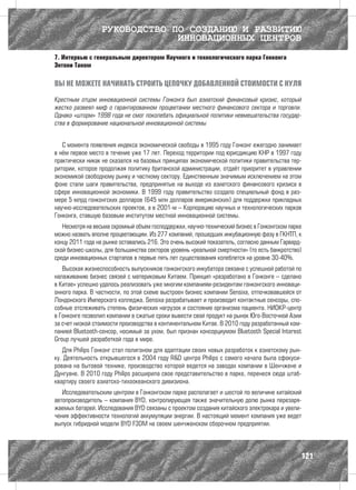 РУКОВОДСТВО ПО СОЗДАНИЮ И РАЗВИТИЮ
                               ИННОВАЦИОННЫХ ЦЕНТРОВ
7. Интервью с генеральным директором Научного и технологического парка Гонконга
Энтони Таном

ВЫ НЕ МОЖЕТЕ НАЧИНАТЬ СТРОИТЬ ЦЕПОЧКУ ДОБАВЛЕННОЙ СТОИМОСТИ С НУЛЯ

Крестным отцом инновационной системы Гонконга был азиатский финансовый кризис, который
жестко развеял миф о гарантированном процветании местного финансового сектора и торговли.
Однако «шторм» 1998 года не смог поколебать официальной политики невмешательства государ-
ства в формирование национальной инновационной системы


   С момента появления индекса экономической свободы в 1995 году Гонконг ежегодно занимает
в нём первое место в течение уже 17 лет. Переход территории под юрисдикцию КНР в 1997 году
практически никак не сказался на базовых принципах экономической политики правительства тер-
ритории, которое продолжая политику британской администрации, отдаёт приоритет в управлении
экономикой свободному рынку и частному сектору. Единственным значимым исключением на этом
фоне стали шаги правительства, предпринятые на выходе из азиатского финансового кризиса в
сфере инновационной экономики. В 1999 году правительство создало специальный фонд в раз-
мере 5 млрд гонконгских долларов (645 млн долларов американских) для поддержки прикладных
научно-исследовательских проектов, а в 2001-м – Корпорацию научных и технологических парков
Гонконга, ставшую базовым институтом местной инновационной системы.
   Несмотря на весьма скромный объем господдержки, научно-технический бизнес в Гонконгском парке
можно назвать вполне процветающим. Из 277 компаний, прошедших инкубационную фазу в ГКНТП, к
концу 2011 года на рынке оставались 216. Это очень высокий показатель, согласно данным Гарвард-
ской бизнес-школы, для большинства секторов уровень «реальной смертности» (то есть банкротство)
среди инновационных стартапов в первые пять лет существования колеблется на уровне 30-40%.
   Высокая жизнеспособность выпускников гонконгского инкубатора связана с успешной работой по
налаживанию бизнес связей с материковым Китаем. Принцип «разработано в Гонконге – сделано
в Китае» успешно удалось реализовать уже многим компаниям-резидентам гонконгского инноваци-
онного парка. В частности, по этой схеме выстроен бизнес компании Sensixa, отпочковавшейся от
Лондонского Имперского колледжа. Sensixa разрабатывает и производит контактные сенсоры, спо-
собные отслеживать степень физических нагрузок и состояние организма пациента. НИОКР-центр
в Гонконге позволил компании в сжатые сроки вывести свой продукт на рынок Юго-Восточной Азии
за счет низкой стоимости производства в континентальном Китае. В 2010 году разработанный ком-
панией Bluetooth-сенсор, носимый за ухом, был признан консорциумом Bluetooth Special Interest
Group лучшей разработкой года в мире.
   Для Philips Гонконг стал полигоном для адаптации своих новых разработок к азиатскому рын-
ку. Деятельность открывшегося в 2004 году R&D центра Philips с самого начала была сфокуси-
рована на бытовой технике, производство которой ведется на заводах компании в Шенчжене и
Дунгуане. В 2010 году Philips расширила свое представительство в парке, перенеся сюда штаб-
квартиру своего азиатско-тихоокеанского дивизиона.
   Исследовательским центром в Гонконгском парке располагает и шестой по величине китайский
автопроизводитель – компания BYD, контролирующая также значительную долю рынка перезаря-
жаемых батарей. Исследования BYD связаны с проектом создания китайского электрокара и увели-
чения эффективности технологий аккумуляции энергии. В настоящий момент компания уже ведет
выпуск гибридной модели BYD F3DM на своем шенчженском сборочном предприятии.




                                                                                               121
 