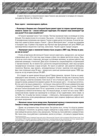 РУКОВОДСТВО ПО СОЗДАНИЮ И РАЗВИТИЮ
  ИННОВАЦИОННЫХ ЦЕНТРОВ
    О работе Научного и технологического парка Гонконга нам рассказал в интервью его генераль-
  ный директор Энтони Тан (Anthony Tan).


  Наша задача – максимизировать прибыль

  – Развитием в Америке или в Западной Европе движет спрос со стороны крупной промыш-
  ленности. Гонконг же – совсем небольшая территория. Кто покупает ваши инновации? Где
  ваш рынок? А кто ваши потребители?
     – В Гонконге проживает всего 7 млн человек. Поэтому внутренний спрос на инновации не очень
  большой. Но в нашем случае это и не важно. Наш рынок – это весь Китай. Даже больше – вся Азия.
  С географическим положением нам повезло: Гонконг в самом центре этого региона. В качестве при-
  мера могу привести бизнес-модель «Гонконг – Дельта Жемчужной реки»7, которую мы развиваем
  в последние годы. В рамках этой модели наш Научный парк функционирует как центр НИОКР для
  производственных мощностей в Гуанчжоу, Шэньчжэне, Чжухай и других городах Гуандуна.
    – Корпорация науки и технологий Гонконга была создана в 2001 году. Почему не рань-
  ше или не позже?
     – В силу исторических обстоятельств Гонконг получил известность, прежде всего, как торговый
  и финансовый центр. И по сию пору наши позиции в обеих этих сферах достаточно сильны. Одна-
  ко если вы хотите иметь стабильную, растущую и устойчивую экономику, вы должны работать над
  развитием инноваций и технологий. Даже если в основном вы специализируетесь на финансовом
  и торговом бизнесе. Вы не можете быть достаточно конкурентоспособными, имея лишь выгодное
  географическое положение и яркую историю. Это просто не работает. Для развития необходимы
  технологии. Впрочем, надо признать, непосредственным толчком к принятию этой новой филосо-
  фии стали потрясения конца ХХ века – прежде всего азиатский экономический кризис 1998 года,
  когда мы за год потеряли больше 5% ВВП.
     Кто страдает во время кризиса больше других? Сфера финансов, торговля. Если вы не дивер-
  сифицируете свою экономику, вы неизбежно пострадаете. Именно поэтому нам и пришлось искать
  новые подходы к развитию экономики. Благо было от чего оттолкнутся. Дело в том, что в Гонконге
  находится восемь университетов мирового уровня. Из этих восьми шесть – это научные институты.
  Из этих шести три наших университета – постоянные члены рейтинга 50 лучших университетов мира
  – Китайский университет Гонконга, Университет Гонконга и Университет науки и техники. Ежегодно
  все вузы Гонконга выпускают около 78 тыс. выпускников, из них как минимум 37% – это инженеры
  и специалисты в области естественных наук. Это мощный ресурс, но после того как в конце 1980-х
  гонконгский бизнес перевел все производство на материк, он был задействован, мягко говоря, не
  на 100%. Так что выбор был вполне очевиден – стабильность, сбалансированность развития мог-
  ли быть обеспечены путем диверсификации экономики через создание профильных рабочих мест
  для наших выпускников.
     – Насколько тесные связи между вами, Корпорацией научных и технологических парков
  Гонконга и между этими университетами и научными центрами?
     – Думаю, мы установили очень тесные связи. Они должны быть, потому что когда вы развива-
  ете инновации и технологии, вы должны создать сообщество и среду знаний, и в этом академиче-
  ское сообщество должно играть очень важную роль. Поэтому мы тесно работаем с университетами.
  Мы также очень тесно работаем с компаниями, многие из которых – это малый и средний бизнес.
  7
   Низко расположенные области в провинции Гуандун вдоль дельты Жемчужной реки (Чжуцзян) в месте её впадения в Южно-Китайское море. После
  начала реформ в КНР этот район стал одним из ведущих экономических и производственных центров в материковой части Китая, мировым сбороч-
  ным цехом планеты. С 1980 года ВВП региона вырос более чем в 187 раз и составил в 2010 году 689,2 млрд долларов.




122
 