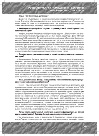 РУКОВОДСТВО ПО СОЗДАНИЮ И РАЗВИТИЮ
                               ИННОВАЦИОННЫХ ЦЕНТРОВ
   – Есть ли у вас совместные программы?
   – Да, конечно. Есть соглашения по совместному использованию и развитию лабораторного ком-
плекса. В частности, с Китайским университетом, с Баптистским университетом, с Университетом
науки и техники. Но, кроме того, с рядом университетов у нас есть общие исследовательские про-
граммы в ключевых сферах, например в технологиях ветроэнергетики.
  – А какую роль эти университеты сыграли в создании и развитии вашего научного и тех-
нологического парка?
   – Наверное, мне стоит остановиться на истории нашего создания. Корпорация научных и техно-
логических парков Гонконга была учреждена, как уже было сказано, в 2001 году в форме публичной
корпорации (public corporation). Это довольно распространенный формат в Британском Содружестве,
в которое Гонконг раньше входил. Обычно такие структуры – это, по сути, полугосударственные орга-
низации, основанные правительством, где оно контролирует 100% акций. Но мы не являемся государ-
ственными служащими. На самом деле нами управляет независимый совет директоров. Из 16 членов
совета лишь один представляет государство, остальные 15 – это независимые директора. В общем,
мы не управляемся напрямую государством. В этом наше отличие от, например, американских парков,
которые почти все были созданы университетами или при их прямом участии.
  – Насколько данная структура управления, на ваш взгляд, адекватна стратегическим це-
лям парка?
   – Вполне адекватна. Вы знаете, как работает государство… Далеко не всегда безупречно и эф-
фективно. С учетом этого наш юридический статус и структура управления максимально ограждают
нас от внешнего вмешательства. Кроме того, в наших уставных документах зафиксировано, что мы
являемся коммерческой организацией, ориентированной на получение прибыли. Благодаря этому
наша работа с самого начала строилась не по модели государственного агентства, распределяющего
бюджетные субсидии, а как активного участника рынка высоких технологий. Мы должны были най-
ти способы создавать прибыль и использовать ее для поддержки и развития инновационных техно-
логий. Иными словами, мы работаем полностью на коммерческих принципах, и я постоянно говорю
своим подчинённым, что наша задача – максимизировать прибыль.
  – Какие дополнительные факторы вы выделили бы в качестве ключевых для формиро-
вания гонконгской инновационной системы?
   – Гонконг – это уникальное место. Благодаря этому у нас есть определенные преимущества пред
инновационными парками в других странах. Нам немного проще привлекать компании и таланты. Чтобы
обеспечить успех в долгосрочном проекте, подобном нашему, вам необходимо сделать мощный старт,
заложить базу для дальнейшего развития. Добиться этого без привлечения крупных корпораций, уже
обладающих передовыми технологиями и опытом их создания сверхсложно, а в настоящий период, на-
верное, уже и невозможно. Вы не можете начинать с нуля строить цепочку добавленной стоимости. На
самом деле вы, конечно, можете это сделать, но в этом случае у вас это займёт очень и очень много
времени. Поэтому почти у всех иннопарков главная задача на начальном этапе работы сводится к при-
влечению ведущих ТНК, в сотрудничестве с которыми затем можно будет помогать другим компаниям
строить и развивать технологический кластер, создавать цепочку добавленной стоимости. Полагаясь
лишь на себя, невозможно быстро развивать инновационную экономику. Если у вас нет каких-то про-
рывных открытий или вы не производите уникальные вещи, другого пути нет.
  – Где вы нашли первоначальный капитал для создания инфраструктуры, для запуска
других операций и услуг? И как ваш Научный парк финансируется сегодня?
   – Мы получили деньги и землю от правительства. Не буду вдаваться в лишние детали, но руко-
водство Гонконга стремилось доказать свою приверженность идее развития инноваций и техноло-



                                                                                                123
 