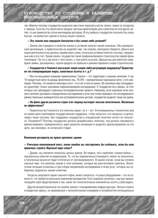 РУКОВОДСТВО ПО СОЗДАНИЮ И РАЗВИТИЮ
  ИННОВАЦИОННЫХ ЦЕНТРОВ
  гий. Именно поэтому государство выделило нам очень хороший участок земли, прямо по соседству
  с гаванью. Если бы эта земля была продана частным девелоперам для строительств или других це-
  лей, то она принесла бы сотни миллиардов долларов. И эту прибыль государство получило бы очень
  быстро, но выбор был сделан в пользу нашего проекта.
      – Эту землю вам передали бесплатно и без каких-либо условий?
     – Землю нам передали в качестве взноса в уставной капитал нашей компании. Мы коммерче-
  ская организация, и правительство не выделяет нам, так скажем, ежегодного бюджета. Деньги для
  своей деятельности мы должны зарабатывать сами, используя уставной капитал и активы, передан-
  ные нам в его счет. Кроме земли, государство также профинансировало строительство первой фазы
  технопарка. Так что у нас было с чего начать, с чем выйти на рынок. Дальше мы уже работали сами,
  брали займы, расширялись, гасили кредиты из прибыли и реинвестировали в новое строительство.
    – Государство в Гонконге оказывает науке какую-либо регулярную поддержку? Существу-
  ют ли стимулирующие меры, налоговые льготы и т. д.?
     – Мы не пользуемся никакими привилегиями. Гонконг – это территория с низкими налогами. У нас
  15-процентный налог на доходы физических лиц, 16,5% – корпоративный подоходный налог, и это мак-
  симум. Поэтому, что касается налоговых льгот, то их нет и они не нужны. Из значимых мер господдерж-
  ки существует только программа софинансирования исследований. У государства есть фонды, за счет
  которых оно субсидирует отдельные исследовательские проекты. Например, если компания хочет вло-
  жить миллион долларов в определённые исследования и если она готова проводить эти исследования в
  рамках локальных университетов или исследовательских центров, государство выделит такую же сумму.
     – На фоне других развитых стран этот подход выглядит весьма аскетичным. Насколько
  он эффективен?
     – Правительство Гонконга в эту политику верит, но я – нет. В инновационных технологиях вам
  на самом деле необходима государственная поддержка, чтобы запустить эти процессы и органи-
  зовать такую систему. Без поддержки государства и специальной политики ничего не получит-
  ся. Понимаете? Поэтому государство должно разрабатывать политику, оно должно подчеркнуто
  демонстрировать приверженность идее развития инноваций и выделять финансирование на эти
  цели, как минимум, на начальной стадии.


  Компании-резиденту не нужно красивое здание

  – Учитывая накопленный опыт, каких ошибок вы постарались бы избежать, если бы вам
  пришлось строить Научный парк снова?
     – Думаю, мы извлекли несколько ценных уроков. Во-первых, есть проблема «тумана войны» –
  ход реальных событий не предсказуем. То, что вы первоначально планируете, может не получиться,
  а полученный результат будет отличаться от запланированного. В нашем случае, когда мы строили
  научный парк, это касалось сроков и типа компаний, которые мы рассчитывали привлечь. Анало-
  гичная ситуация сложилась и при отборе направлений исследований и типов услуг, которые мы со-
  бирались предлагать нашим клиентам.
     Когда вы запускаете проект научного парка, может оказаться, что ваше оборудование – это не со-
  всем то, что требуется реальным компаниям-резидентам. Если подобное случилось, еще раз проана-
  лизируйте свои представления о том, какой тип технологических компаний вы хотите у себя видеть.
     Другой распространенный тип ошибок связан с планированием инфраструктуры. Нельзя строить
  стандартные офисы, не привязанные к технологической специфике и потребностям потенциальных



124
 