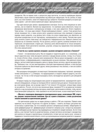 РУКОВОДСТВО ПО СОЗДАНИЮ И РАЗВИТИЮ
                               ИННОВАЦИОННЫХ ЦЕНТРОВ
резидентов. Мы на первом этапе, в результате ряда просчетов, не смогли подобающим образом
обеспечивать наших клиентов помещениями под небольшие лаборатории. Но мы учились по мере
роста, мы стали понимать, какой тип инфраструктуры требуется. Компании-резиденту не нужно кра-
сивое здание – для него важна правильная среда и функциональность.
   Еще один важный урок связан с формированием кластеров. Если вы этим специально не зани-
маетесь, они не появятся. Вначале мы предполагали, что компании нужно обеспечить только не-
обходимыми физическими и материальные активами, и все само завертится. Ничего подобного.
Такие активы – это лишь один элемент. Второй необходимый элемент – услуги. У вас должно быть
четкое понимание того, в каких услугах могут нуждаться различные типы компаний в отдельные
периоды своего развития, и вы должны быть готовы эти услуги предоставить или обеспечить их
получение резидентами за счет партнерских, кооперационных и иных связей. Поэтому вам нужно
сразу начинать строить такие вещи, как сообщества и неформальные сети. Важность именно этих
вопросов мы не понимали поначалу. Но мы должны учиться и уделять основное внимание не ма-
териальной, или физической, стороне дел, поскольку успех обеспечивается не только материаль-
ными активами. Успех достигается знаниями, услугами, которые мы предлагаем этим компаниям.
Это очень важный аспект.
   – А как бы вы в целом оценили ситуацию с рынком венчурного капитала в Гонконге?
    – Гонконг – это финансовый центр. Мы не страдаем от недостатка денег, но, к сожалению, у нас
явный недостаток всех типов венчурного капитала и фондов бизнес-ангелов, потому что в Гонкон-
ге, точнее в Китае и Азии, слишком много возможностей. Обычно деньги вкладывают в уже нала-
женный бизнес, в сформировавшиеся и закрепившиеся на рынке компании. Нам довольно сложно
убедить частных инвесторов вкладывать деньги в фонды бизнес-ангелов и другие венчурные фон-
ды. Проблема в том, что они заинтересованы в быстрой гарантированной прибыли, и пока быстрое
получение прибыли им обеспечивают другие, менее рискованные типы бизнеса, к нам они особого
интереса не проявляют.
   Мы вынуждены конкурировать за инвестиции с банковскими операциями, торговлей, производи-
телями электроники и т. д. Очевидно, что предсказуемость и скорость оборота средств у них мно-
го выше, так что мы в этой ситуации вынуждены искать нестандартные аргументы для убеждения
инвесторов.
   В первую очередь мы концентрируем свои усилия на предпринимателях, производителях ориги-
нального оборудования, которые за последние 30 лет накопили большие деньги. Сложив свои вкла-
ды в венчурном фонде, они на выходе через 5-7 лет получат 4-5 компаний, которые будут упорно
на них работать. По сути, это почти как пенсионный фонд, понимаете? В то же время мы пытаемся
работать и над улучшением системы венчурных инвестиций, увеличением их объёма, чтобы научить
наше финансовое сообщество, чтобы произвести на него впечатление, на всех инвесторов Гонконга.
   – Обычно в технопарках формируется многоуровневая среда, включающая ТНК, старта-
пы, средние технологические компании. Как вы строите отношения с этими различными
типами компаний на практическом уровне?
   – На практическом уровне мы не видим разницы в работе с ТНК или стартапом. Поймите меня
правильно, мы не слепые. Но для нас и те и другие, во-первых, – клиенты, во-вторых, для успеха пар-
ка они важны в равной мере. Так что в вопросах доступа к материальным активам, лабораториям ни-
какой дифференциации нет. Дифференциация начинается в вопросах услуг, которые мы оказываем.
Здесь необходима ручная подгонка под индивидуальные потребности каждой компании. За этот блок
работы у нас отвечает Группа по развитию бизнеса, которая постоянно контактирует с резидентами
для анализа их текущих и перспективных потребностей и готовит для них пакеты услуг, начиная от
поддержки в технологической области, вплоть до организационных вопросов развития и продвиже-


                                                                                                  125
 
