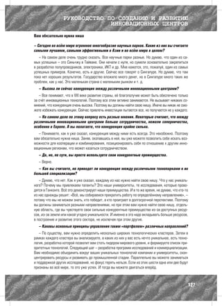 РУКОВОДСТВО ПО СОЗДАНИЮ И РАЗВИТИЮ
                               ИННОВАЦИОННЫХ ЦЕНТРОВ
Вам обязательно нужна ниша

– Сегодня во всём мире огромное многообразие научных парков. Какие из них вы считаете
самыми лучшими, самыми эффективными в Азии и во всём мире в целом?
   – На самом деле очень трудно сказать. Все научные парки разные. Но думаю, что один из са-
мых успешных – это Синьчжу в Тайване. Они начали с нуля, но сумели основательно закрепиться
в разработке полупроводников, электроники, ИКТ и др. Мне кажется, это, пожалуй, один из самых
успешных примеров. Конечно, есть и другие. Сейчас все говорят о Сингапуре. Но думаю, что там
пока нет хороших результатов. Государство вложило много денег, но в Сингапуре много таких же
проблем, как у нас. Это маленькая страна с маленьким рынком и т. д.
  – Высока ли сейчас конкуренция между различными инновационными центрами?
   – Все понимают, что в XXI веке развитие страны, её благополучие может быть обеспечено только
за счёт инновационных технологий. Поэтому все этим активно занимаются. Не вызывает никаких со-
мнений, что конкуренция очень высока. Поэтому вы должны найти свою нишу. Иначе вы никак не смо-
жете избежать конкуренции. Сейчас привлечь инвестиции пытаются все, но получается не у каждого.
   – На самом деле по этому вопросу есть разные мнения. Некоторые считают, что между
различными инновационными центрами больше сотрудничества, нежели соперничества,
особенно в Европе. А вы полагаете, что конкуренция крайне сильна.
   – Понимаете, как я уже сказал, конкуренция между ними есть всегда. Это неизбежно. Поэтому
вам обязательно нужна ниша. Заняв, окопавшись в ней, вы уже можете позволить себе искать воз-
можности для кооперации и комбинирования, позиционировать себя по отношению к другим инно-
вационным регионам, что может казаться сотрудничеством.
  – Да, но, по сути, вы просто используете свои конкурентные преимущества.
  – Верно.
  – Как вы считаете, не приведет ли конкуренция между различными технопарками к их
большей специализации?
   – Думаю, что нет. Как я уже сказал, каждому из нас нужно найти свою нишу. Что у нас уникаль-
ного? Почему мы привлекаем таланты? Это наши университеты, те исследования, которые прово-
дятся в Гонконге. Всё это демонстрирует наши преимущества. И в то же время, не думаю, что кто-то
из нас однажды решит: «Всё, мы собираемся прекратить работу по определённому направлению», –
потому что мы не можем знать, кто победит, а кто проиграет в долгосрочной перспективе. Поэтому
вы должны заниматься разными направлениями, но при этом вам нужно найти свою нишу, отдель-
ную область, где вы чувствуете свои сильные конкурентные преимущества из-за доступных ресур-
сов, из-за земли или какой угодно уникальности. И именно в это надо вкладывать больше ресурсов,
в построение и развитие этого сектора, не исключая при этом другие.
  – Каковы основные принципы управления таким «портфелем» различных направлений?
   – По существу, вам нужно определить несколько широких технологических кластеров. Затем в
рамках каждого кластера вы анализируете, в каких из них у вас есть нечто уникальное, есть техно-
логия, разработка которой позволит вам стать лидером мирового уровня, и формируете список при-
оритетных технологий. Следующий шаг – разработка программ исследований и коммерциализации.
Вам необходимо объединить вокруг ваших уникальных технологий компании и университеты, скон-
центрировать ресурсы и развивать до промышленной стадии. Параллельно вы можете заниматься
и поддержкой других исследований, но фокус терять нельзя. Если из этих шести одна или две будут
признаны во всё мире, то это уже успех. И тогда вы можете двигаться вперёд.



                                                                                               127
 