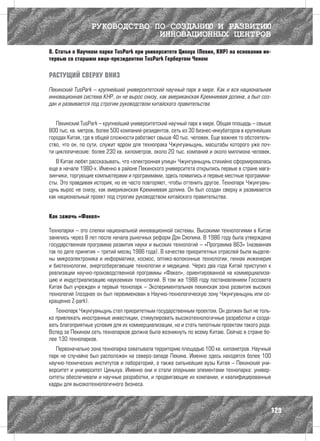 РУКОВОДСТВО ПО СОЗДАНИЮ И РАЗВИТИЮ
                              ИННОВАЦИОННЫХ ЦЕНТРОВ
8. Статья о Научном парке TusPark при университете Цинхуа (Пекин, КНР) на основании ин-
тервью со старшим вице-президентом TusPark Гербертом Ченом

РАСТУЩИЙ СВЕРХУ ВНИЗ

Пекинский TusPark – крупнейший университетский научный парк в мире. Как и вся национальная
инновационная система КНР, он не вырос снизу, как американская Кремниевая долина, а был соз-
дан и развивается под строгим руководством китайского правительства


   Пекинский TusPark – крупнейший университетский научный парк в мире. Общая площадь – свыше
800 тыс. кв. метров, более 500 компаний-резидентов, сеть из 30 бизнес-инкубаторов в крупнейших
городах Китая, где в общей сложности работают свыше 40 тыс. человек. Еще важнее то обстоятель-
ство, что он, по сути, служит ядром для технопрака Чжунгуаньцунь, масштабы которого уже поч-
ти циклопические: более 230 кв. километров, около 20 тыс. компаний и около миллиона человек.
   В Китае любят рассказывать, что «электронная улица» Чжунгуаньцунь стихийно сформировалась
еще в начале 1980-х. Именно в районе Пекинского университета открылись первые в стране мага-
зинчики, торгующие компьютерами и программами, здесь появились и первые местные программи-
сты. Это правдивая история, но ее часто повторяют, чтобы оттенить другое. Технопарк Чжунгуань-
цунь вырос не снизу, как американская Кремниевая долина. Он был создан сверху и развивается
как национальный проект под строгим руководством китайского правительства.


Как зажечь «Факел»

Технопарки – это слепки национальной инновационной системы. Высокими технологиями в Китае
занялись через 8 лет после начала рыночных реформ Дэн Сяопина. В 1986 году была утверждена
государственная программа развития науки и высоких технологий – «Программа 863» (названная
так по дате принятия – третий месяц 1986 года). В качестве приоритетных отраслей были выделе-
ны микроэлектроника и информатика, космос, оптико-волоконные технологии, генная инженерия
и биотехнологии, энергосберегающие технологии и медицина. Через два года Китай приступил к
реализации научно-производственной программы «Факел», ориентированной на коммерциализа-
цию и индустриализацию наукоемких технологий. В том же 1988 году постановлением Госсовета
Китая был учрежден и первый технопарк – Экспериментальная пекинская зона развития высоких
технологий (позднее он был переименован в Научно-технологическую зону Чжунгуаньцунь или со-
кращенно Z-park).
   Технопарк Чжунгуаньцунь стал приоритетным государственным проектом. Он должен был не толь-
ко привлекать иностранные инвестиции, стимулировать высокотехнологичные разработки и созда-
вать благоприятные условия для их коммерциализации, но и стать пилотным проектом такого рода.
Вслед за Пекином сеть технопарков должна была возникнуть по всему Китаю. Сейчас в стране бо-
лее 130 технопарков.
   Первоначально зона технопарка охватывала территорию площадью 100 кв. километров. Научный
парк не случайно был расположен на северо-западе Пекина. Именно здесь находятся более 100
научно-технических институтов и лабораторий, а также сильнейшие вузы Китая – Пекинский уни-
верситет и университет Циньхуа. Именно они и стали опорными элементами технопарка: универ-
ситеты обеспечивали и научные разработки, и продвигающие их компании, и квалифицированные
кадры для высокотехнологичного бизнеса.



                                                                                             129
 