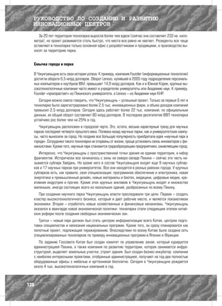РУКОВОДСТВО ПО СОЗДАНИЮ И РАЗВИТИЮ
  ИННОВАЦИОННЫХ ЦЕНТРОВ
     За 20 лет территория технопарка выросла более чем вдвое (сейчас она составляет 232 кв. кило-
  метра), но проект развивается столь быстро, что места все равно не хватает. Резиденты все чаще
  оставляют в технопарке только основной офис с разработчиками и продавцами, а производство вы-
  носят за территорию парка.


  Смычка города и парка

  В Чжунгуаньцуне есть свои истории успеха. К примеру, компания Founder (информационные технологии)
  достигла оборота 6,5 млрд долларов. Оборот Lenovo, купившей в 2005 году подразделение персональ-
  ных компьютеров и ноутбуков IBM, превышает 14,9 млрд долларов. Как и в Южной Корее, крупные вы-
  сокотехнологичные компании часто имеют в учредителях университеты или Академию наук. К примеру,
  Founder «произрастает» из Пекинского университета, а Lenovo – из Академии наук КНР.
     Сегодня можно смело говорить, что Чжунгуаньцунь – успешный проект. Только за первые 6 лет в
  технопарке было зарегистрировано более 2,5 тыс. инновационных фирм, а объем доходов компаний
  превысил 2,5 млрд долларов. Сегодня здесь работает более 22 тыс. компаний, по официальным
  данным, их общий оборот составляет 80 млрд долларов. В последнее десятилетие ВВП технопарка
  устойчиво рос более чем на 25% в год.
     Чжунгуаньцунь расположен в городской черте. Это, кстати, весьма характерный тренд для научных
  парков последней четверти прошлого века. Полвека назад научные парки, как и университетские кампу-
  сы, часто выносили за город. Но позднее все большую популярность приобретала идея «научный парк в
  городе». Сотрудники такого технопарка не оторваны от жизни, проще установить связь инноваторов с фи-
  нансистами. Кроме того, научный парк становится градообразующим предприятием, оживляющим город.
     Интересно, что Чжунгуаньцунь с пространственной точки зрения не единая территория, а набор
  фрагментов. Исторически все начиналось с зоны на северо-западе Пекина – сейчас эта часть на-
  зывается субпарк Хайдань. Но кроме него в состав Чжунгуаньцуня входят еще 9 научных субпар-
  ков и 17 научных парков при университетах. Все они находятся в разных районах города. У крупных
  субпарков есть, как правило, своя специализация: программное обеспечение и электроника, новая
  энергетика и промышленный дизайн, новые материалы и биотех, медицина, цифровые медиа, кре-
  ативная индустрия и прочее. Кроме этих крупных анклавов в Чжунгуаньцунь входят и множество
  маленьких, иногда состоящих всего из нескольких зданий, разбросанных по всему Пекину.
     При создании научного парка Чжунгуаньцунь власти преследовали три цели. Первая – создать
  кластер высокотехнологичного бизнеса, который и дает рабочие места, и является локомотивом
  экономики. Вторая – отработать новые хозяйственные и финансовые механизмы. Чжунгуаньцунь
  оказался в авангарде новой экономической политики: технопарки стали следующим этапом китай-
  ских реформ после создания свободных экономических зон.
     Третья – новый парк должен был стать центром информатизации всего Китая, центром подго-
  товки специалистов и написания национальных программ. Кроме того, он сразу планировался как
  пилотный проект, подлежащий тиражированию. Впоследствии по всему Китаю была создана сеть
  специализированных технопарков по примеру инновационных программ в Японии и Франции.
     По заданию Госсовета Китая был создан комитет по управлению зоной, который курируется
  администрацией Пекина, а также компания по развитию территории, которая занимается инфра-
  структурой, выделяет земельные участки, строит здания. Был создан бизнес-инкубатор: компании
  с наиболее интересными проектами, отобранные администрацией, получают на год-два полностью
  оборудованные офисы с мебелью и оргтехникой бесплатно. Сегодня в Чжунгуаньцуне рождается
  около 4 тыс. высокотехнологичных компаний в год.



130
 