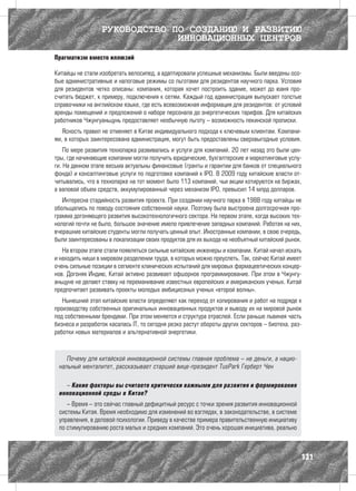 РУКОВОДСТВО ПО СОЗДАНИЮ И РАЗВИТИЮ
                               ИННОВАЦИОННЫХ ЦЕНТРОВ
Прагматизм вместо иллюзий

Китайцы не стали изобретать велосипед, а адаптировали успешные механизмы. Были введены осо-
бые административные и налоговые режимы со льготами для резидентов научного парка. Условия
для резидентов четко описаны: компания, которая хочет построить здание, может до юаня про-
считать бюджет, к примеру, подключения к сетям. Каждый год администрация выпускает толстые
справочники на английском языке, где есть всевозможная информация для резидентов: от условий
аренды помещений и предложений о наборе персонала до энергетических тарифов. Для китайских
работников Чжунгуаньцунь предоставляет необычную льготу – возможность пекинской прописки.
   Ясность правил не отменяет в Китае индивидуального подхода к ключевым клиентам. Компани-
ям, в которых заинтересована администрация, могут быть предоставлены сверхвыгодные условия.
    По мере развития технопарка развивались и услуги для компаний. 20 лет назад это были цен-
тры, где начинающие компании могли получить юридические, бухгалтерские и маркетинговые услу-
ги. На данном этапе весьма актуальны финансовые (гранты и гарантии для банков от специального
фонда) и консалтинговые услуги по подготовке компаний к IPO. В 2009 году китайские власти от-
читывались, что в технопарке на тот момент было 113 компаний, чьи акции котируются на биржах,
а валовой объем средств, аккумулированный через механизм IPO, превысил 14 млрд долларов.
   Интересна стадийность развития проекта. При создании научного парка в 1988 году китайцы не
обольщались по поводу состояния собственной науки. Поэтому была выстроена долгосрочная про-
грамма догоняющего развития высокотехнологичного сектора. На первом этапе, когда высоких тех-
нологий почти не было, большое значение имело привлечение западных компаний. Работая на них,
вчерашние китайские студенты могли получать ценный опыт. Иностранные компании, в свою очередь,
были заинтересованы в локализации своих продуктов для их выхода на необъятный китайский рынок.
   На втором этапе стали появляться сильные китайские инженеры и компании. Китай начал искать
и находить ниши в мировом разделении труда, в которых можно преуспеть. Так, сейчас Китай имеет
очень сильные позиции в сегменте клинических испытаний для мировых фармацевтических концер-
нов. Догоняя Индию, Китай активно развивает офшорное программирование. При этом в Чжунгу-
аньцуне не делают ставку на переманивание известных европейских и американских ученых. Китай
предпочитает развивать проекты молодых амбициозных ученых «второй волны».
   Нынешний этап китайские власти определяют как переход от копирования и работ на подряде к
производству собственных оригинальных инновационных продуктов и выводу их на мировой рынок
под собственными брендами. При этом меняется и структура отраслей. Если раньше львиная часть
бизнеса и разработок касалась IT, то сегодня резко растут обороты других секторов – биотеха, раз-
работки новых материалов и альтернативной энергетики.



    Почему для китайской инновационной системы главная проблема – не деньги, а нацио-
 нальный менталитет, рассказывает старший вице-президент TusPark Герберт Чен

   – Какие факторы вы считаете критически важными для развития и формирования
 инновационной среды в Китае?
    – Время – это сейчас главный дефицитный ресурс с точки зрения развития инновационной
 системы Китая. Время необходимо для изменений во взглядах, в законодательстве, в системе
 управления, в деловой психологии. Приведу в качестве примера правительственную инициативу
 по стимулированию роста малых и средних компаний. Это очень хорошая инициатива, реально



                                                                                                131
 