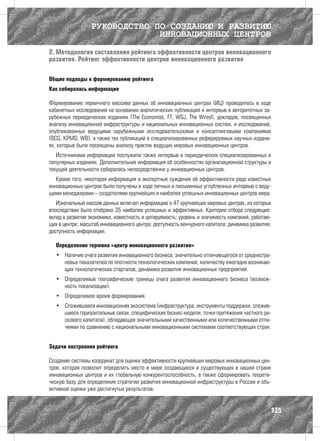 РУКОВОДСТВО ПО СОЗДАНИЮ И РАЗВИТИЮ
                               ИННОВАЦИОННЫХ ЦЕНТРОВ

2. Методология составления рейтинга эффективности центров инновационного
развития. Рейтинг эффективности центров инновационного развития

Общие подходы к формированию рейтинга
Как собиралась информация

Формирование первичного массива данных об инновационных центрах (ИЦ) проводилось в ходе
кабинетных исследований на основании аналитических публикаций и интервью в авторитетных за-
рубежных периодических изданиях (The Economist, FT, WSJ, The Wired), докладов, посвященных
анализу инновационной инфраструктуры и национальных инновационных систем, и исследований,
опубликованных ведущими зарубежными исследовательскими и консалтинговыми компаниями
(BCG, KPMG, WB), а также тех публикаций в специализированных реферируемых научных издани-
ях, которые были посвящены анализу практик ведущих мировых инновационных центров.
   Источниками информации послужили также интервью в периодических специализированных и
популярных изданиях. Дополнительная информация об особенностях организационной структуры и
текущей деятельности собиралась непосредственно у инновационных центров.
   Кроме того, некоторая информация и экспертные суждения об эффективности ряда известных
инновационных центров были получены в ходе личных и письменных углубленных интервью с веду-
щими менеджерами – создателями крупнейших и наиболее успешных инновационных центров мира.
   Изначальный массив данных включал информацию о 47 крупнейших мировых центрах, из которых
впоследствии было отобрано 35 наиболее успешных и эффективных. Критерии отбора следующие:
вклад в развитие экономики, известность и цитируемость; уровень и значимость компаний, работаю-
щих в центре; масштаб инновационного центра; доступность венчурного капитала; динамика развития;
доступность информации.

  Определение термина «центр инновационного развития»
  •	 Наличие очага развития инновационного бизнеса, значительно отличающегося от среднестра-
     новых показателей по плотности технологических компаний, количеству ежегодно возникаю-
     щих технологических стартапов, динамике развития инновационных предприятий.
  •	 Определимые географические границы очага развития инновационного бизнеса (возмож-
     ность локализации).
  •	 Определимое время формирования.
  •	 Сложившаяся инновационная экосистема (инфраструктура, инструменты поддержки, сложив-
     шиеся горизонтальные связи, специфические бизнес-модели, точки притяжения частного ри-
     скового капитала), обладающая значительными качественными или количественными отли-
     чиями по сравнению с национальными инновационными системами соответствующих стран.


Задачи построения рейтинга

Создание системы координат для оценки эффективности крупнейших мировых инновационных цен-
тров, которая позволит определить место в мире создающихся и существующих в нашей стране
инновационных центров и их глобальную конкурентоспособность, а также сформировать теорети-
ческую базу для определения стратегии развития инновационной инфраструктуры в России и объ-
ективной оценки уже достигнутых результатов.


                                                                                               135
 