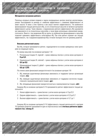 РУКОВОДСТВО ПО СОЗДАНИЮ И РАЗВИТИЮ
  ИННОВАЦИОННЫХ ЦЕНТРОВ
  Методология построения рейтинга

  Поскольку исходные условия создания и задачи инновационных центров зачастую несопоставимы,
  рэнкинг (выстраивание по ранжиру от «наиболее эффективных» к «наименее эффективным») не
  имеет смысла. В связи с этим теряется и сам смысл понятия «эффективность». Ни особенности
  финансирования текущей деятельности ИЦ, ни его относительный масштаб не являются критериями
  эффективности центра. Таким образом, в предложенном рейтинге эффективность ИЦ оценивается
  вне зависимости от их относительных масштабов, а также форм организации и финансовой самодо-
  статочности. Вместе с тем разделение ИЦ на группы по особенностям финансирования и масштабу
  позволяет сравнивать эффективность сопоставимых ИЦ. При этом рейтинг отражает как текущую
  эффективность, так и продемонстрированную ИЦ в течение последних пяти лет динамику развития.


      Описание рейтинговой шкалы
     Все ИЦ, которым присваивается рейтинг, подразделяются на основе приведенных ниже крите-
  риев на следующие группы.
      По своему масштабу (на основании критериев 1-4):
      1.	 Региональный (индекс R, regional) – сумма набранных баллов с учетом весов критериев от
          0 до 0,4.
      2.	 Национальный (индекс N, national) – сумма набранных баллов с учетом весов критериев от
          0,4 до 0,8.
      3.	 Международный (индекс G, global) – сумма набранных баллов с учетом весов критериев от
          0,8 до 1,225.
      По степени своей финансовой самодостаточности (на основании критерия 14):
      1.	 ИЦ, имеющие существенную финансовую зависимость от поддержки третьих организаций
          (индекс .org).
      2.	 ИЦ, имеющие существенную финансовую зависимость от поддержки институтов государ-
          ственной и муниципальной власти (индекс .gov).
      3.	 ИЦ, обладающие финансовой самодостаточностью и самоокупаемостью (индекс .mkt).
     Каждому ИЦ на основании критериев 6-14 присваивается рейтинг эффективности текущей де-
  ятельности:
      1.	 Низкая эффективность – сумма баллов с учетом весов критериев от 0 до 0,3
      2.	 Средняя эффективность – сумма баллов с учетом весов критериев от 0,3 до 0,7
      3.	 Высокая эффективность – сумма баллов с учетом весов критериев от 0,7 до 1


     Каждому ИЦ на основании критериев 6-14 (эффективность текущей деятельности) и критерия
  16 (динамика развития) присваивается один из перечисленных ниже итоговых рейтингов эффек-
  тивности (см. таблицу 2).




136
 