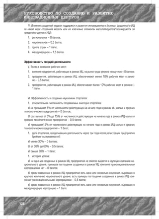 РУКОВОДСТВО ПО СОЗДАНИЮ И РАЗВИТИЮ
  ИННОВАЦИОННЫХ ЦЕНТРОВ
     IV. Влияние созданной модели поддержки и развития инновационного бизнеса, созданной в ИЦ
  (в какой мере созданная модель или ее ключевые элементы масштабируются/тиражируются за
  пределами данного ИЦ):
      1.	 региональное – 0 баллов;
      2.	 национальное – 0,5 балла;
      3.	 группа стран – 1 балл;
      4.	 международное – 1,5 балла.


  Эффективность текущей деятельности
      V. Вклад в создание рабочих мест:
      1.	 влияние предприятий, работающих в рамках ИЦ, на рынок труда региона неощутимо – 0 баллов;
      2.	 предприятия, работающие в рамках ИЦ, обеспечивают менее 10% рабочих мест в регио-
          не – 0,5 балла;
      3.	 предприятия, работающие в рамках ИЦ, обеспечивают более 10% рабочих мест в регионе –
          1 балл.


      VI. Эффективность в создании наукоемких стартапов:
      1.	 относительная численность создаваемых ежегодно стартапов:
     а) не превышает 5% от численности действующих на начало года в рамках ИЦ малых и средних
  технологических предприятий – 0 баллов;
     б) составляет от 5% до 15% от численности действующих на начало года в рамках ИЦ малых и
  средних технологических предприятий – 0,5 балла;
     в) превышает15% от численности действующих на начало года в рамках ИЦ малых и средних
  технологических предприятий – 1 балл;
      1.	 доля стартапов, продолжавших деятельность через три года после регистрации предприятия
          (рейтинг выживаемости):
      а) менее 30% – 0 баллов;
      б) от 30% до 60% – 0,5 балла;
      в) свыше 60% – 1 балл;
      1.	 истории успеха:
     а) ни одно из созданных в рамках ИЦ предприятий не смогло вырасти в крупную компанию на-
  ционального уровня, примеров поглощения созданных в рамках ИЦ компаний транснациональными
  корпорациями нет – 0 баллов;
     б) среди созданных в рамках ИЦ предприятий есть одна или несколько компаний, выросших в
  крупную компанию национального уровня, есть примеры поглощения созданных в рамках ИЦ ком-
  паний транснациональными корпорациями – 0,5 балла;
    в) среди созданных в рамках ИЦ предприятий есть одна или несколько компаний, выросших в
  международную корпорацию – 1 балл.




138
 