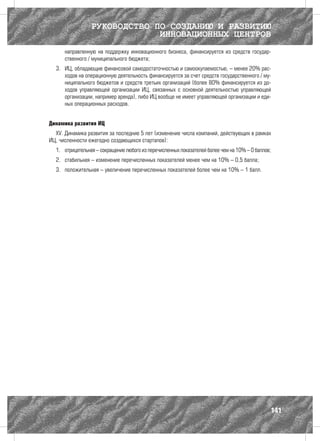 РУКОВОДСТВО ПО СОЗДАНИЮ И РАЗВИТИЮ
                              ИННОВАЦИОННЫХ ЦЕНТРОВ
      направленную на поддержку инновационного бизнеса, финансируется из средств государ-
      ственного / муниципального бюджета;
  3.	 ИЦ, обладающие финансовой самодостаточностью и самоокупаемостью, – менее 20% рас-
      ходов на операционную деятельность финансируется за счет средств государственного / му-
      ниципального бюджетов и средств третьих организаций (более 80% финансируется из до-
      ходов управляющей организации ИЦ, связанных с основной деятельностью управляющей
      организации, например аренда), либо ИЦ вообще не имеет управляющей организации и еди-
      ных операционных расходов.


Динамика развития ИЦ
  XV. Динамика развития за последние 5 лет (изменение числа компаний, действующих в рамках
ИЦ, численности ежегодно создающихся стартапов):
  1.	 отрицательная – сокращение любого из перечисленных показателей более чем на 10% – 0 баллов;
  2.	 стабильная – изменение перечисленных показателей менее чем на 10% – 0,5 балла;
  3.	 положительная – увеличение перечисленных показателей более чем на 10% – 1 балл.




                                                                                                141
 