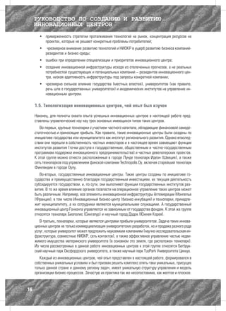 РУКОВОДСТВО ПО СОЗДАНИЮ И РАЗВИТИЮ
     ИННОВАЦИОННЫХ ЦЕНТРОВ
       •	 приверженность стратегии проталкивания технологий на рынок, концентрация ресурсов на
          проектах, которые не решают конкретные проблемы потребителей;
       •	 чрезмерное внимание развитию технологий и НИОКР в ущерб развитию бизнеса компаний-
          резидентов и бизнес-среды;
       •	 ошибки при определении специализации и приоритетов инновационного центра;
       •	 создание инновационной инфраструктуры исходя из отвлеченных прогнозов, а не реальных
          потребностей существующих и потенциальных компаний – резидентов инновационного цен-
          тра, низкая адаптивность инфраструктуры под запросы конкретной компании;
       •	 чрезмерно сильное влияние государства (местных властей), университетов (как правило,
          речь шла о государственных университетах) и академических институтов на управление ин-
          новационным центром.

     1.5. Типологизация инновационных центров, чей опыт был изучен

     Наконец, для полноты охвата опыта успешных инновационных центров в настоящей работе пред-
     ставлены управленческие ноу-хау трех основных имеющихся типов таких центров.
        Во-первых, крупные технопарки с участием частного капитала, обладающие финансовой самодо-
     статочностью и приносящие прибыль. Как правило, такие инновационные центры были созданы по
     инициативе государства или муниципалитета как институт регионального развития. Однако впослед-
     ствии они перешли в собственность частных инвесторов и в настоящее время совмещают функции
     институтов развития (точки доступа к государственным, общественным и частно-государственным
     программам поддержки инновационного предпринимательства) и частных девелоперских проектов.
     К этой группе можно отнести расположенный в городе Лунде технопарк Идеон (Швеция), а также
     сеть технопарков под управлением финской компании Technopolis Oy, включая старейший технопарк
     Финляндии в городе Оулу.
        Во-вторых, государственные инновационные центры. Такие центры созданы по инициативе го-
     сударства и преимущественно благодаря государственным инвестициям, их текущая деятельность
     субсидируется государством, и, по сути, они выполняют функции государственных институтов раз-
     вития. В то же время влияние органов госвласти на операционное управление таких центров может
     быть различным. Например, все элементы инновационной инфраструктуры Агломерации Монпелье
     (Франция), в том числе Инновационный бизнес-центр (бизнес-инкубация) и технопарки, принадле-
     жит муниципалитету, а их сотрудники являются муниципальными служащими. А государственный
     инновационный центр Гонконга управляется не зависимым от государства фондом. К этой же группе
     относятся технопарк Биополис (Сингапур) и научный город Дэдок (Южная Корея).
        В-третьих, технопарки, которые являются центрами прибыли университетов. Задача таких иннова-
     ционных центров не только коммерциализация университетских разработок, но и продажа разного рода
     услуг, которые университет может предложить наукоемким компаниям (научно-исследовательская ин-
     фраструктура, совместные НИОКР, сеть контактов), а также эффективное управление частью недви-
     жимого имущества материнского университета (в основном это земля, где расположен технопарк).
     Из числа рассмотренных в данной работе инновационных центров к этой группе относятся Бегбрук-
     ский научный парк Оксфордского университета, а также научный парк TusPark Университета Цинхуа.
        Каждый из инновационных центров, чей опыт представлен в настоящей работе, формировался в
     собственных уникальных условиях и был призван решить комплекс опять-таки уникальных, присущих
     только данной стране и данному региону задач, имеет уникальную структуру управления и модель
     организации бизнес-процессов. Зачастую их практика так же несопоставима, как желтое и плоское.



16
 