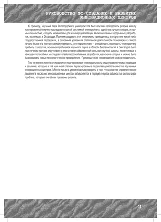 РУКОВОДСТВО ПО СОЗДАНИЮ И РАЗВИТИЮ
                              ИННОВАЦИОННЫХ ЦЕНТРОВ
   К примеру, научный парк Оксфордского университета был призван преодолеть разрыв между
изолированной научно-исследовательской системой университета, одной из лучших в мире, и про-
мышленностью, создать механизмы для коммерциализации многочисленных прорывных разрабо-
ток, возникших в Оксфорде. Причем создавать эти механизмы приходилось в отсутствие какой-либо
государственной поддержки, а основным условием стабильной деятельности технопарка с самого
начала была его полная самоокупаемость, а в перспективе – способность приносить университету
прибыль. Напротив, основной проблемой научного парка в области биотехнологий в Сингапуре было
практически полное отсутствие в этой стране собственной сильной научной школы, талантливых и
конкурентоспособных исследователей и перспективных разработок, на основе которых и можно было
бы создавать новые технологические предприятия. Примеры таких несовпадений можно продолжить.
   Тем не менее именно эти различия подчеркивают универсальность ряда управленческих подходов
и решений, которые в той или иной степени тиражированы в подавляющем большинстве изученных
инновационных центров. Можно также с уверенностью говорить о том, что сходство управленческих
решений в несхожих инновационных центрах объясняется в первую очередь общностью целого ряда
проблем, которые они были призваны решить.




                                                                                                17
 