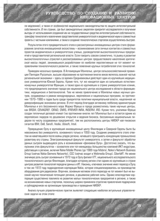РУКОВОДСТВО ПО СОЗДАНИЮ И РАЗВИТИЮ
                               ИННОВАЦИОННЫХ ЦЕНТРОВ
ли медленнее), а также от особенностей национального законодательства по защите интеллектуальной
собственности. В тех странах, где был законодательно закреплен приоритет исследователя в получении
выгоды от использования созданной им на государственные средства интеллектуальной собственности,
трансфер технологий и вовлечение представителей университетской и академической науки в совместные
проекты с частными компаниями, а также в создание технологических стартапов осуществлялись быстрее.
   Результатом этого предварительного этапа в рассмотренных инновационных центрах стало форми-
рование зачатков инновационной экосистемы – возникновение сети личных контактов и совместных
проектов академических и университетских ученых, руководителей высокотехнологичных предпри-
ятий и представителей региональной власти. Если говорить совсем схематично, то рывку в развитии
высокотехнологичных отраслей в рассматриваемых центрах предшествовало накопление критиче-
ской массы людей, занимавшихся разработками по наиболее перспективным на тот момент на-
правлениям технологического развития, а также появление крупных потребителей этих технологий.
   Приведем несколько примеров. В Агломерации Монпелье, центре сельскохозяйственной провин-
ции Лангедок-Руссильон, высшее образование на протяжении многих веков являлось важной частью
региональной экономики – здесь со времен Средневековья действует один из крупнейших медицин-
ских университетов Южной Европы. Кроме того, тут же находятся один из сильнейших естествен-
нонаучных университетов Франции, а также одна из крупнейших в стране университетских клиник,
что предопределило значение города как национального центра исследований в области фармацев-
тики, медицинских и биотехнологий. Тем не менее привлечение в Монпелье новых научных цен-
тров, создаваемых в рамках международных, европейских и национальных программ, на протяже-
нии 1970–1980-х годов было среди приоритетов политики муниципальной власти, нацеленной на
диверсификацию экономики региона. В этот период благодаря активному лоббизму администрации
Монпелье и его бессменного мэра Жоржа Фреша в городе разместились такие научные центры,
как BRGM, CEMAGREF, CIRAD, CNRS, IFREMER INRA, INSERM, IRD. Кроме того, усилиями Фреша
создан тепличный деловой климат (на протяжении многих лет Монпелье был и остается одним из
европейских лидеров по дешевизне открытия и ведения бизнеса, бессменным национальным ли-
дером по числу создаваемых предприятий), там же расположились центры НИОКР хай-тековских
гигантов IBM, Dell, Sanofi, Veolia, Ubisoft, Intel.
   Превращение Оулу в крупнейший инновационный центр Финляндии и Северной Европы было бы
невозможно без университета, основанного только в 1959 году. Создание университета стало отве-
том на наметившийся после войны упадок региона, начавшего проигрывать конкуренцию промышленно
развитому югу страны. Электроинженерный факультет университета, а затем и факультет обработки
данных сыграли выдающуюся роль в возникновении «феномена Оулу». Достаточно сказать, что вы-
пускники этих факультетов – основатели или топ-менеджеры большинства компаний ИКТ-индустрии,
работающих в регионе, включая Nokia Mobile Phones (до 1989 года Mobira), Nokia’s Network Business
Group (сейчас Nokia-Siemens Networks), ССС (сейчас входит в Webmedia Group), CiberbИТ. Не менее
значимую роль сыграл основанный в 1972 году в Оулу филиал VTT, национального исследовательского
технологического центра Финляндии, благодаря которому регион стал одним из крупнейших в стране
центров развития технологий передачи данных и ИТ. Наконец, ключевое значение имел переезд в Оулу
в том же 1972 году подразделения корпорации Nokia, которое специализировалось на производстве
оборудования для радиосвязи. Впрочем, основным мотивом этого переезда на тот момент был не вы-
сокий научно-технический потенциал региона, а дешевизна рабочей силы. Однако впоследствии кор-
порация существенно повлияла на развитие малых технологических предприятий в регионе, а также
на возникновение новых стартапов, поскольку широко применяла стратегию привлечения подрядчиков
и субподрядчиков на организации производства и проведения НИОКР.
   Анализ лучших управленческих практик выявляет следующие наиболее актуальные управленче-
ские задачи на этом этапе:



                                                                                                      19
 