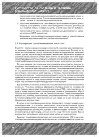 РУКОВОДСТВО ПО СОЗДАНИЮ И РАЗВИТИЮ
     ИННОВАЦИОННЫХ ЦЕНТРОВ
       •	 привлечение в регион первоклассных исследовательских и инженерных кадров, а также но-
          вых исследовательских центров. В рассматриваемых инновационных центрах эта задача ре-
          шалась в основном за счет лоббизма региональных властей;
       •	 преодоление «великой китайской стены» между исследовательскими центрами и промыш-
          ленностью (с этой проблемой на ранних этапах своего развития столкнулись практически все
          ныне известные успешные инновационные центры, за исключением разве что британских);
       •	 привлечение в регион якорных инвесторов из числа крупных высокотехнологичных корпора-
          ций и особенно НИОКР-подразделений;
       •	 формирование в регионе хорошего предпринимательского климата, в первую очередь для
          начинающих и малых компаний (любых, не обязательно наукоемких).

     2.2. Формирование связей (инновационной экосистемы)

     Второй этап – собственно рождение инновационного центра. Он ознаменован сразу тремя важнейши-
     ми процессами, которые могли происходить параллельно или последовательно. Во-первых, это за-
     метный рост технологических стартапов и общий рост численности предприятий новых высокотехно-
     логичных отраслей. На этом этапе в рассматриваемых инновационных центрах начали складываться
     устойчивые кластеры наукоемких компаний. Важно отметить, что происходило это на фоне продол-
     жавшейся деградации или стагнации традиционных отраслей региональной экономики, а также посте-
     пенной трансформации регионального рынка труда в пользу новых высокотехнологичных отраслей.
        Во-вторых, на данном этапе региональные власти переходят к активной политике поддержки ин-
     новационного предпринимательства и созданию необходимой для этого инфраструктуры. Именно в
     1980-х годах появляются первые европейские технопарки и технологические бизнес-инкубаторы,
     а к концу десятилетия они становятся настолько распространены в странах Западной Европы, что
     можно говорить о возникновении своего рода моды на технопарки. Помимо технопарковой инфра-
     структуры на региональном и национальном уровне создаются институты, специализирующиеся на
     финансовой поддержке начинающих технологических предприятий. В первую очередь эта поддержка
     предназначена проектам на стадии, предшествующей созданию стартапа, а также на предпосевной
     стадии, когда внешнее финансирование из других источников недоступно.
        Еще одним важным элементом региональной инновационной политики становятся масштабные
     рекламные и PR-кампании, призванные сформировать новый бренд региона как инновационного
     центра. Например, администрация Монпелье во второй половине 1980-х годов провела очень до-
     рогую по меркам городского бюджета общенациональную кампанию «Город-вундеркинд», а Оулу с
     1985 года начал позиционировать себя, как «Технологический город». Помимо позиционирования
     в качестве зоны развития высоких технологий и успешного технологического бизнеса эти кампании
     были призваны сформировать образ перечисленных выше городов как лучшего места для жизни
     образованных и креативных людей.
        В-третьих, на этапе трансформации окончательно формируется то, что принято называть иннова-
     ционной экосистемой – то есть симбиоз технологических стартапов, малых предприятий, крупного
     высокотехнологичного бизнеса, исследовательских центров, а также частных инвесторов. В боль-
     шинстве рассматриваемых инновационных центров, за исключением разве что Монпелье, эта эко-
     система зиждилась в первую очередь на личных контактах между участниками процесса. Важным
     событием также стало появление в этих центрах первых частных венчурных инвесторов.
        Существует большой соблазн рассматривать рост численности стартапов в 1980-е годы в пред-
     ставленных инновационных центрах исключительно в связи с созданием в них инфраструктуры под-



20
 