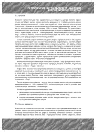 РУКОВОДСТВО ПО СОЗДАНИЮ И РАЗВИТИЮ
                              ИННОВАЦИОННЫХ ЦЕНТРОВ

2.3. Прорыв

Основными чертами третьего этапа в рассмотренных инновационных центрах являются стреми-
тельный рост оборота крупных якорных компаний и превращение их в глобальных игроков, возник-
новение новых крупных компаний, а также значительный рост числа технологических стартапов.
Если говорить о большинстве из доказавших свою эффективность инновационных центров, то для
них этот этап пришелся на вторую половину 1990-х – начало 2000-х годов. Это период бурного
развития целого ряда новых рынков, возникших благодаря последней по времени технологической
волне, в первую очередь рынка ИКТ и биофармацевтики. Такие инновационные центры, как Лунд,
Оулу и Монпелье, оказались готовы к технологическому буму и в полной мере воспользовались
созданными в предыдущие десятилетия преимуществами.
   Быстрое развитие вышедших на глобальный уровень якорных корпораций, а также новых крупных
компаний повлияло на рост числа технологических стартапов. С одной стороны, значительная доля
стартапов, возникших на этом этапе в эффективных инновационных центрах, – это проекты, которые
выделились из работающих в регионе крупных компаний. Как правило, инновационная активность
в крупных компаниях сдерживается «корпоративной бюрократией». Поэтому весьма распростране-
на практика перевода перспективных проектов в дочерние компании или передача технологий для
проведения необходимых НИОКР и вывода нового продукта на рынок третьим предприятиям. В пер-
спективе, если проект оказывается успешным, такие мелкие компании поглощаются материнской
корпорацией. С другой стороны, крупные корпорации выступают одним из основных потребителей
разработок и продуктов малых инновационных предприятий.
   Вместе с тем происходит глобализация инновационных центров – сюда приходят новые глобаль-
ные игроки. Например, крупнейшие американские корпорации, такие как Intel и IBM, покупают пер-
спективные компании в Лунде и Монпелье.
   На фоне бума технологических стартапов в европейских инновационных центрах начинает фор-
мироваться рынок венчурных инвестиций. Бизнес-ангелы превращаются в массовое явление. Тем
не менее здесь по-прежнему ощущается нехватка крупных институциональных инвесторов (круп-
ных венчурных фондов). Поэтому в ряде европейских стран создаются частно-государственные
венчурные фонды, как общенациональные, так и региональные (например, Technoseed в Лунде или
Technoventure в Оулу).
   Следом за бумом технологических стартапов идет расширение инфраструктуры поддержки ин-
новационного бизнеса: в 1990-х – начале 2000-х площади технопарков во многих успешных инно-
вационных центрах увеличились в несколько раз.
  Важнейшие управленческие задачи на данном этапе:
  •	 своевременное расширение инфраструктуры поддержки инновационного бизнеса, масштаби-
     рование и тиражирование созданной на предыдущем этапе системы услуг;
  •	 создание механизмов разделения рисков частных венчурных инвесторов, в частности част-
     но-государственных венчурных фондов.

2.4. Зрелое развитие

Четвертый этап отличается от третьего тем, что темпы роста существующих компаний и числа соз-
даваемых технологических стартапов заметно замедляются по сравнению с пиковыми показателя-
ми периода технологического бума (см. график 6). Например, численность компаний – резидентов
технопарка Идеон во второй половине 2000-х годов увеличивалась заметно медленнее, нежели



                                                                                                 23
 