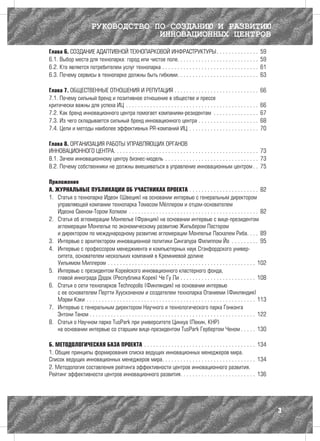 РУКОВОДСТВО ПО СОЗДАНИЮ И РАЗВИТИЮ
                                                 ИННОВАЦИОННЫХ ЦЕНТРОВ
Глава 6. СОЗДАНИЕ АДАПТИВНОЙ ТЕХНОПАРКОВОЙ ИНФРАСТРУКТУРЫ  .  .  .  .  .  .  .  .  .  .  .  .  .  .                                                                                   59
6.1. Выбор места для технопарка: город или чистое поле .  .  .  .  .  .  .  .  .  .  .  .  .  .  .  .  .  .  .  .  .  .  .  .  .  .  .                                                59
6.2. Кто является потребителем услуг технопарка .  .  .  .  .  .  .  .  .  .  .  .  .  .  .  .  .  .  .  .  .  .  .  .  .  .  .  .  .  .  .  .  .                                     61
6.3. Почему сервисы в технопарке должны быть гибкими .  .  .  .  .  .  .  .  .  .  .  .  .  .  .  .  .  .  .  .  .  .  .  .  .  .  .                                                  63

Глава 7. ОБЩЕСТВЕННЫЕ ОТНОШЕНИЯ И РЕПУТАЦИЯ  .  .  .  .  .  .  .  .  .  .  .  .  .  .  .  .  .  .  .  .  .  .  .  .  .  .  .  .                                                       66
7.1. Почему сильный бренд и позитивное отношение в обществе и прессе
критически важны для успеха ИЦ .  .  .  .  .  .  .  .  .  .  .  .  .  .  .  .  .  .  .  .  .  .  .  .  .  .  .  .  .  .  .  .  .  .  .  .  .  .  .  .  .  .  .  .  .                  66
7.2. Как бренд инновационного центра помогает компаниям-резидентам .  .  .  .  .  .  .  .  .  .  .  .  .  .  .  .                                                                     67
7.3. Из чего складывается сильный бренд инновационного центра .  .  .  .  .  .  .  .  .  .  .  .  .  .  .  .  .  .  .  .  .                                                           68
7.4. Цели и методы наиболее эффективных PR-компаний ИЦ .  .  .  .  .  .  .  .  .  .  .  .  .  .  .  .  .  .  .  .  .  .  .  .                                                         70

Глава 8. ОРГАНИЗАЦИЯ РАБОТЫ УПРАВЛЯЮЩИХ ОРГАНОВ
ИННОВАЦИОННОГО ЦЕНТРА .  .  .  .  .  .  .  .  .  .  .  .  .  .  .  .  .  .  .  .  .  .  .  .  .  .  .  .  .  .  .  .  .  .  .  .  .  .  .  .  .  .  .  .  .  .  .  . 73
8.1. Зачем инновационному центру бизнес-модель .  .  .  .  .  .  .  .  .  .  .  .  .  .  .  .  .  .  .  .  .  .  .  .  .  .  .  .  .  .  .  . 73
8.2. Почему собственники не должны вмешиваться в управление инновационным центром  .  . 75

Приложения
А. ЖУРНАЛЬНЫЕ ПУБЛИКАЦИИ ОБ УЧАСТНИКАХ ПРОЕКТА .  .  .  .  .  .  .  .  .  .  .  .  .  .  .  .  .  .  .  .  .  .  .  . 82
1.	 Статья о технопарке Идеон (Швеция) на основании интервью с генеральным директором
    управляющей компании технопарка Томасом Мёллером и отцом-основателем
    Идеона Свеном-Тором Холмом .  .  .  .  .  .  .  .  .  .  .  .  .  .  .  .  .  .  .  .  .  .  .  .  .  .  .  .  .  .  .  .  .  .  .  .  .  .  .  .  .  .  .  . 82
2.	 Статья об агломерации Монпелье (Франция) на основании интервью с вице-президентом
    агломерации Монпелье по экономическому развитию Жильбером Пастором
    и директором по международному развитию агломерации Монпелье Паскалем Риба .  .  .  . 89
3.	 Интервью с архитектором инновационной политики Сингапура Филиппом Йо .  .  .  .  .  .  .  .  .  . 95
4.	 Интервью с профессором менеджмента и компьютерных наук Стэнфордского универ-
    ситета, основателем нескольких компаний в Кремниевой долине
    Уильямом Миллером .  .  .  .  .  .  .  .  .  .  .  .  .  .  .  .  .  .  .  .  .  .  .  .  .  .  .  .  .  .  .  .  .  .  .  .  .  .  .  .  .  .  .  .  .  .  .  .  .  . 102
5.	 Интервью с президентом Корейского инновационного кластерного фонда,
    главой иннограда Дэдок (Республика Корея) Че Гу Ли .  .  .  .  .  .  .  .  .  .  .  .  .  .  .  .  .  .  .  .  .  .  .  .  .  . 108
6.	 Статья о сети технопарков Technopolis (Финляндия) на основании интервью
    с ее основателем Пертти Хуусконеном и создателем технопарка Отаниеми (Финляндия)
    Мэрви Кэки .  .  .  .  .  .  .  .  .  .  .  .  .  .  .  .  .  .  .  .  .  .  .  .  .  .  .  .  .  .  .  .  .  .  .  .  .  .  .  .  .  .  .  .  .  .  .  .  .  .  .  .  .  .  .  .  . 113
7.	 Интервью с генеральным директором Научного и технологического парка Гонконга
    Энтони Таном . . . . . . . . . . . . . . . . . . . . . . . . . . . . . . . . . . . . . . . . . . . . . . . . . . . . . . . 122
8.	 Статья о Научном парке TusPark при университете Цинхуа (Пекин, КНР)
    на основании интервью со старшим вице-президентом TusPark Гербертом Ченом  .  .  .  .  . 130

Б. МЕТОДОЛОГИЧЕСКАЯ БАЗА ПРОЕКТА .  .  .  .  .  .  .  .  .  .  .  .  .  .  .  .  .  .  .  .  .  .  .  .  .  .  .  .  .  .  .  .  .  .  .  .  .  . 134
1. Общие принципы формирования списка ведущих инновационных менеджеров мира.
Список ведущих инновационных менеджеров мира .  .  .  .  .  .  .  .  .  .  .  .  .  .  .  .  .  .  .  .  .  .  .  .  .  .  .  .  .  .  . 134
2. Методология составления рейтинга эффективности центров инновационного развития.
Рейтинг эффективности центров инновационного развития .  .  .  .  .  .  .  .  .  .  .  .  .  .  .  .  .  .  .  .  .  .  .  .  . 136




                                                                                                                                                                                               3
 