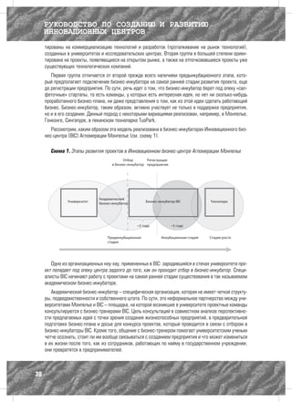 РУКОВОДСТВО ПО СОЗДАНИЮ И РАЗВИТИЮ
     ИННОВАЦИОННЫХ ЦЕНТРОВ
     тированы на коммерциализацию технологий и разработок (проталкивание на рынок технологий),
     созданных в университетах и исследовательских центрах. Вторая группа в большей степени ориен-
     тирована на проекты, появляющиеся на открытом рынке, а также на отпочковавшиеся проекты уже
     существующих технологических компаний.
        Первая группа отличается от второй прежде всего наличием предынкубационного этапа, кото-
     рый предполагает подключение бизнес-инкубатора на самой ранней стадии развития проекта, еще
     до регистрации предприятия. По сути, речь идет о том, что бизнес-инкубатор берет под опеку «сал-
     феточные» стартапы, то есть команды, у которых есть интересная идея, но нет ни сколько-нибудь
     проработанного бизнес-плана, ни даже представления о том, как из этой идеи сделать работающий
     бизнес. Бизнес-инкубатор, таким образом, активно участвует не только в поддержке предприятия,
     но и в его создании. Данный подход с некоторыми вариациями реализован, например, в Монпелье,
     Гонконге, Сингапуре, в пекинском технопарке TusPark.
        Рассмотрим, каким образом эта модель реализована в бизнес-инкубаторах Инновационного биз-
     нес-центра (BIC) Агломерации Монпелье (см. схему 1).

       Схема 1. Этапы развития проектов в Инновационном бизнес-центре Агломерации Монпелье




        Одно из организационных ноу-хау, примененных в BIC: зародившийся в стенах университета про-
     ект попадает под опеку центра задолго до того, как он проходит отбор в бизнес-инкубатор. Специ-
     алисты BIC начинают работу с проектами на самой ранней стадии существования в так называемом
     академическом бизнес-инкубаторе.
        Академический бизнес-инкубатор – специфическая организация, которая не имеет четкой структу-
     ры, подведомственности и собственного штата. По сути, это неформальное партнерство между уни-
     верситетами Монпелье и BIC – площадка, на которой возникшие в университете проектные команды
     консультируются с бизнес-тренерами BIC. Цель консультаций в совместном анализе перспективно-
     сти предлагаемых идей с точки зрения создания жизнеспособных предприятий, в предварительной
     подготовке бизнес-плана и досье для конкурса проектов, который проводится в связи с отбором в
     бизнес-инкубаторы BIC. Кроме того, общение с бизнес-тренером помогает университетским ученым
     четче осознать, стоит ли им вообще связываться с созданием предприятия и что может измениться
     в их жизни после того, как из сотрудников, работающих по найму в государственном учреждении,
     они превратятся в предпринимателей.



30
 