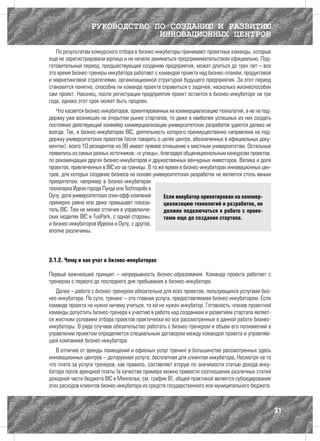 РУКОВОДСТВО ПО СОЗДАНИЮ И РАЗВИТИЮ
                               ИННОВАЦИОННЫХ ЦЕНТРОВ
   По результатам конкурсного отбора в бизнес-инкубаторы принимают проектные команды, которые
еще не зарегистрировали юрлицо и не начали заниматься предпринимательством официально. Под-
готовительный период, предшествующий созданию предприятия, может длиться до трех лет – все
это время бизнес-тренеры инкубатора работают с командой проекта над бизнес-планом, продуктовой
и маркетинговой стратегиями, организационной структурой будущего предприятия. За этот период
становится понятно, способна ли команда проекта справиться с задачей, насколько жизнеспособен
сам проект. Наконец, после регистрации предприятия проект остается в бизнес-инкубаторе на три
года, однако этот срок может быть продлен.
   Что касается бизнес-инкубаторов, ориентированных на коммерциализацию технологий, а не на под-
держку уже возникших на открытом рынке стартапов, то даже в наиболее успешных из них создать
постоянно действующий конвейер коммерциализации университетских разработок удается далеко не
всегда. Так, в бизнес-инкубаторах BIC, деятельность которого преимущественно направлена на под-
держку университетских проектов (если говорить о целях центра, обозначенных в официальных доку-
ментах), всего 10 резидентов из 98 имеют прямое отношение к местным университетам. Остальные
появились из самых разных источников: «с улицы», благодаря общенациональным конкурсам проектов,
по рекомендации других бизнес-инкубаторов и дружественных венчурных инвесторов. Велика и доля
проектов, привлеченных в BIC из-за границы. В то же время в бизнес-инкубаторах инновационных цен-
тров, для которых создание бизнеса на основе университетских разработок не является столь явным
приоритетом, например в бизнес-инкубаторах
технопарка Идеон города Лунда или Technopolis в
Оулу, доля университетских спин-офф-компаний       Если инкубатор ориентирован на коммер-
примерно равна или даже превышает показа-          циализацию технологий и разработок, он
тель BIC. Тем не менее отличия в управленче-       должен подключаться к работе с проек-
ских моделях BIC и TusPark, с одной стороны,       тами еще до создания стартапа.
и бизнес-инкубаторов Идеона и Оулу, с другой,
вполне различимы.




3.1.2. Чему и как учат в бизнес-инкубаторах

Первый важнейший принцип – непрерывность бизнес-образования. Команда проекта работает с
тренером с первого до последнего дня пребывания в бизнес-инкубаторе.
   Далее – работа с бизнес-тренером обязательна для всех проектов, пользующихся услугами биз-
нес-инкубатора. По сути, тренинг – это главная услуга, предоставляемая бизнес-инкубатором. Если
команде проекта не нужно ничему учиться, то ей не нужен инкубатор. Готовность членов проектной
команды допустить бизнес-тренера к участию в работе над созданием и развитием стартапа являет-
ся жестким условием отбора проектов практически во все рассмотренные в данной работе бизнес-
инкубаторы. В ряде случаев обязательство работать с бизнес-тренером и объем его полномочий в
управлении проектом определяется специальным договором между командой проекта и управляю-
щей компанией бизнес-инкубатора.
   В отличие от аренды помещений и офисных услуг тренинг в большинстве рассмотренных здесь
инновационных центров – дотируемая услуга, бесплатная для клиентов инкубатора. Несмотря на то
что плата за услуги тренеров, как правило, составляет вторую по значимости статью дохода инку-
батора после арендной платы (в качестве примера можно привести соотношение различных статей
доходной части бюджета BIC в Монпелье, см. график 8), общей практикой является субсидирование
этих расходов клиентов бизнес-инкубатора из средств государственного или муниципального бюджета.



                                                                                                    31
 