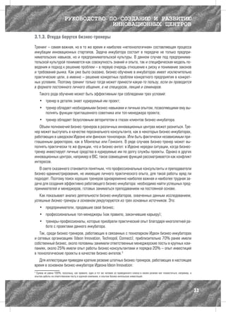 РУКОВОДСТВО ПО СОЗДАНИЮ И РАЗВИТИЮ
                                      ИННОВАЦИОННЫХ ЦЕНТРОВ

3.1.3. Откуда берутся бизнес-тренеры

Тренинг – самая важная, но в то же время и наиболее «нетехнологичная» составляющая процесса
инкубации инновационных стартапов. Задача инкубатора состоит в передаче не только предпри-
нимательских навыков, но и предпринимательской культуры. В данном случае под предпринима-
тельской культурой понимается как совокупность знаний и опыта, так и специфическая модель по-
ведения и подход к решению проблем – в первую очередь отношение к риску и понимание законов
и требований рынка. Как уже было сказано, бизнес-обучение в инкубаторах имеет исключительно
практические цели, а именно – решение конкретных проблем конкретного предприятия в конкрет-
ных условиях. Поэтому тренинг только тогда может принести какую-то пользу, если он проводится
в формате постоянного личного общения, а не спецкурсов, лекций и семинаров.
    Такого рода обучение может быть эффективным при соблюдении трех условий:
    •	 тренер в деталях знает курируемый им проект;
    •	 тренер обладает необходимыми бизнес-навыками и личным опытом, позволяющими ему вы-
       полнять функции приглашенного советника или топ-менеджера проекта;
    •	 тренер обладает безусловным авторитетом в глазах клиентов бизнес-инкубатора.
   Объем полномочий бизнес-тренеров в различных инновационных центрах может разниться. Тре-
нер может выступать в качестве персонального консультанта, как в некоторых бизнес-инкубаторах,
работающих в шведском Идеоне или финских технопарках. Или быть фактически независимым при-
глашенным директором, как в Монпелье или Гонконге. В ряде случаев бизнес-тренер может вы-
полнять практически те же функции, что и бизнес-ангел: в Идеоне нередки ситуации, когда бизнес-
тренер инвестирует личные средства в курируемые им по долгу службы проекты. Однако в других
инновационных центрах, например в BIC, такое совмещение функций рассматривается как конфликт
интересов.
   В свете сказанного становится понятным, что профессиональные консультанты и преподаватели
бизнес-администрирования, не имеющие личного практического опыта, для такой работы вряд ли
подходят. Поэтому поиск хороших тренеров одновременно наиболее важная и наиболее трудная за-
дача для создания эффективно работающего бизнес-инкубатора: необходимо найти успешных пред-
принимателей и менеджеров, готовых заниматься преподаванием на постоянной основе.
   Как показывает анализ деятельности бизнес-инкубаторов, охваченных данным исследованием,
успешные бизнес-тренеры в основном рекрутируются из трех основных источников. Это:
    •	 предприниматели, продавшие свой бизнес;
    •	 профессиональные топ-менеджеры (как правило, закончившие карьеру);
    •	 тренеры-профессионалы, которые приобрели практический опыт благодаря многолетней ра-
       боте с проектами данного инкубатора.
   Так, среди бизнес-тренеров, работающих в связанных с технопарком Идеон бизнес-инкубаторах
и сетевых организациях (Ideon Innovation, Technopol, Connect), приблизительно 70% ранее имели
собственный бизнес, около половины занимали ответственные менеджерские посты в крупных ком-
паниях, около 25% имели опыт работы бизнес-консультантами и порядка 20% – опыт инвестиций
в технологические проекты в качестве бизнес-ангелов.3
   Для иллюстрации приведем краткие резюме штатных бизнес-тренеров, работающих в настоящее
время в основном бизнес-инкубаторе Идеона Ideon Innovation:
3
 Сумма не равна 100%, поскольку, как правило, один и тот же человек из приведенного списка в своем резюме мог похвастаться, например, и
опытом работы на ответственном посту в крупной компании, и опытом бизнес-ангельских инвестиций.




                                                                                                                                          33
 