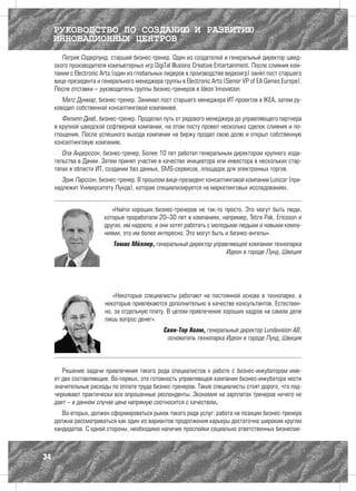 РУКОВОДСТВО ПО СОЗДАНИЮ И РАЗВИТИЮ
     ИННОВАЦИОННЫХ ЦЕНТРОВ
        Патрик Содерлунд, старший бизнес-тренер. Один из создателей и генеральный директор швед-
     ского производителя компьютерных игр DigiТal Illusions Creative Entertainment. После слияния ком-
     пании с Electronic Arts (один из глобальных лидеров в производстве видеоигр) занял пост старшего
     вице-президента и генерального менеджера группы в Electronic Arts (Senior VP of EA Games Europe).
     После отставки – руководитель группы бизнес-тренеров в Ideon Innovation
        Матс Дунмар, бизнес-тренер. Занимал пост старшего менеджера ИТ-проектов в IKEA, затем ру-
     ководил собственной консалтинговой компанией.
        Филипп Диаб, бизнес-тренер. Проделал путь от рядового менеджера до управляющего партнера
     в крупной шведской софтверной компании, на этом посту провел несколько сделок слияния и по-
     глощения. После успешного выхода компании на биржу продал свою долю и открыл собственную
     консалтинговую компанию.
        Ола Андерссон, бизнес-тренер. Более 10 лет работал генеральным директором крупного изда-
     тельства в Дании. Затем принял участие в качестве инициатора или инвестора в нескольких стар-
     тапах в области ИТ, создании баз данных, SMS-сервисов, площадок для электронных торгов.
        Эрик Ларссон, бизнес-тренер. В прошлом вице-президент консалтинговой компании Lunicor (при-
     надлежит Университету Лунда), которая специализируется на маркетинговых исследованиях.


                           «Найти хороших бизнес-тренеров не так-то просто. Это могут быть люди,
                        которые проработали 20–30 лет в компаниях, например, Tetra Pak, Ericsson и
                        других, им надоело, и они хотят работать с молодыми людьми и новыми компа-
                        ниями, это им более интересно. Это могут быть и бизнес-ангелы».
                            Томас Мёллер, генеральный директор управляющей компании технопарка
                                                                    Идеон в городе Лунд, Швеция




                           «Некоторые специалисты работают на постоянной основе в технопарке, а
                        некоторые привлекаются дополнительно в качестве консультантов. Естествен-
                        но, за отдельную плату. В целом привлечение хороших кадров на самом деле
                        лишь вопрос денег».
                                               Свен-Тор Холм, генеральный директор Lundavision AB,
                                                основатель технопарка Идеон в городе Лунд, Швеция




        Решение задачи привлечения такого рода специалистов к работе с бизнес-инкубатором име-
     ет две составляющие. Во-первых, это готовность управляющей компании бизнес-инкубатора нести
     значительные расходы по оплате труда бизнес-тренеров. Такие специалисты стоят дорого, что под-
     черкивают практически все опрошенные респонденты. Экономия на зарплатах тренеров ничего не
     дает – в данном случае цена напрямую соотносится с качеством.
        Во-вторых, должен сформироваться рынок такого рода услуг: работа на позиции бизнес-тренера
     должна рассматриваться как один из вариантов продолжения карьеры достаточно широким кругом
     кандидатов. С одной стороны, необходимо наличие прослойки социально ответственных бизнесме-



34
 