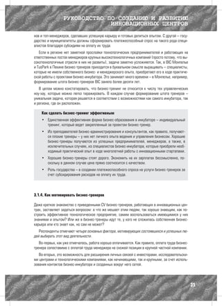 РУКОВОДСТВО ПО СОЗДАНИЮ И РАЗВИТИЮ
                               ИННОВАЦИОННЫХ ЦЕНТРОВ
нов и топ-менеджеров, сделавших успешную карьеру и готовых делиться опытом. С другой – госу-
дарство и муниципалитеты должны сформировать платежеспособный спрос на такого рода специ-
алистов благодаря субсидиям на оплату их труда.
   Если в регионе нет заметной прослойки технологических предпринимателей и работающих на
ответственных постах менеджеров крупных высокотехнологичных компаний (просто потому, что вы-
сокотехнологичные отрасли в них не развиты), задача заметно усложняется. Так, в BIC Монпелье
и TusPark в Пекине бизнес-тренеров приходится в буквальном смысле выращивать – специалисты,
которые не имели собственного бизнес- и менеджерского опыта, приобретают его в ходе практиче-
ской работы с проектами бизнес-инкубатора. Это занимает много времени – в Монпелье, например,
формирование штата бизнес-тренеров BIC заняло более десяти лет.
   В целом можно констатировать, что бизнес-тренинг не относится к числу тех управленческих
ноу-хау, которые можно легко тиражировать. В каждом случае формирование штата тренеров –
уникальная задача, которая решается в соответствии с возможностями как самого инкубатора, так
и региона, где он расположен.

    Как сделать бизнес-тренинг эффективным
    •	 Единственная эффективная форма бизнес-образования в инкубаторе – индивидуальный
       тренинг, который ведет закрепленный за проектом бизнес-тренер.
    •	 Из преподавателей бизнес-администрирования и консультантов, как правило, получают-
       ся плохие тренеры – у них нет личного опыта ведения и управления бизнесом. Хорошие
       бизнес-тренеры получаются из успешных предпринимателей, менеджеров, а также, в
       исключительных случаях, из специалистов бизнес-инкубатора, которые приобрели необ-
       ходимый практический опыт в ходе многолетней работы с инновационными стартапами.
    •	 Хорошие бизнес-тренеры стоят дорого. Экономить на их зарплатах бессмысленно, по-
       скольку в данном случае цена прямо соотносится с качеством.
    •	 Роль государства – в создании платежеспособного спроса на услуги бизнес-тренеров за
       счет субсидирования расходов на оплату их труда.




3.1.4. Как мотивировать бизнес-тренеров

Даже краткое знакомство с приведенными CV бизнес-тренеров, работающих в инновационных цен-
трах, заставляет задаться вопросом: а что же мешает этим людям, так хорошо знающим, как по-
строить эффективное технологическое предприятие, самим воспользоваться имеющимися у них
знаниями и опытом? Или же в бизнес-тренеры идут те, у кого не сложилась собственная бизнес-
карьера или кто знает как, но сам не может?
   Респонденты отмечают четыре основных фактора, мотивирующих состоявшихся и успешных лю-
дей выбирать этот вид деятельности.
   Во-первых, как уже отмечалось, работа хорошо оплачивается. Как правило, оплата труда бизнес-
тренера сопоставима с оплатой труда менеджера на схожей позиции в крупной частной компании.
   Во-вторых, это возможность для расширения личных связей с инвесторами, исследовательски-
ми центрами и технологическими компаниями, как начинающими, так и крупными, за счет исполь-
зования контактов бизнес-инкубатора и созданных вокруг него сетей.




                                                                                                  35
 