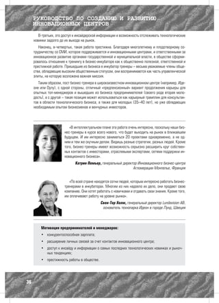 РУКОВОДСТВО ПО СОЗДАНИЮ И РАЗВИТИЮ
     ИННОВАЦИОННЫХ ЦЕНТРОВ
        В-третьих, это доступ к инсайдерской информации и возможность отслеживать технологические
     новинки задолго до их выхода на рынок.
        Наконец, в-четвертых, такая работа престижна. Благодаря многолетнему и плодотворному со-
     трудничеству со СМИ, которое поддерживается и инновационными центрами, и ответственными за
     инновационное развитие органами государственной и муниципальной власти, в обществе сформи-
     ровалось отношение к тренингу в бизнес-инкубаторе как к общественно полезной, ответственной и
     престижной работе. Пришедшие из бизнеса в инкубатор тренеры – весьма уважаемые члены обще-
     ства, обладающие высоким общественным статусом, они воспринимаются как часть управленческой
     элиты, на которую возложена важная миссия.
        Таким образом, пост бизнес-тренера в широкоизвестном инновационном центре (например, Иде-
     оне или Оулу), с одной стороны, отличный «предпенсионный» вариант продолжения карьеры для
     опытных топ-менеджеров и вышедших из бизнеса предпринимателей (своего рода вторая моло-
     дость), а с другой – такая позиция может использоваться как карьерный трамплин для консультан-
     тов в области технологического бизнеса, а также для молодых (35–40 лет), но уже обладающих
     необходимым опытом бизнесменов и венчурных инвесторов.




                           «В интеллектуальном плане эта работа очень интересна, поскольку наши биз-
                        нес-тренеры в курсе всего нового, что будет выходить на рынок в ближайшем
                        будущем. И им интересно заниматься 20 проектами одновременно, а не од-
                        ним и тем же скучным делом. Видишь разные стратегии, разных людей. Кроме
                        того, бизнес-тренеры имеют возможность серьезно расширить круг собствен-
                        ных контактов с инвесторами, отраслевыми экспертами, сетями поддержки ин-
                        новационного бизнеса».
                              Катрин Помьер, генеральный директор Инновационного бизнес-центра
                                                               Агломерации Монпелье, Франция


                           «По всей стране находятся сотни людей, которым интересно работать бизнес-
                        тренерами в инкубаторах. Многим из них надоело их дело, они продают свою
                        компанию. Они хотят работать с новичками и отдавать свои знания. Кроме того,
                        им оплачивают работу на уровне рынка».
                                              Свен-Тор Холм, генеральный директор Lundavision AB,
                                               основатель технопарка Идеон в городе Лунд, Швеция




         Мотивация предпринимателей и менеджеров:
         •	 конкурентоспособная зарплата;
         •	 расширение личных связей за счет контактов инновационного центра;
         •	 доступ к инсайду и информации о самых последних технологических новинках и рыноч-
            ных тенденциях;
         •	 престижность работы в обществе.




36
 