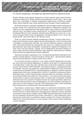 РУКОВОДСТВО ПО СОЗДАНИЮ И РАЗВИТИЮ
                               ИННОВАЦИОННЫХ ЦЕНТРОВ

3.2. Бизнес-инкубаторы: гостиница или образовательный и сервисный центр

Решение проблемы поиска удобных помещений не случайно занимает среди технологий бизнес-
инкубации не первое место. Вопреки мнению, распространенному в нашей стране, а также в ряде
других стран, приступивших к созданию инновационной инфраструктуры относительно недавно,
термин «бизнес-инкубатор» имеет весьма приблизительное отношение к объекту недвижимости.
   Во всех рассмотренных в этой работе инновационных центрах резиденты бизнес-инкубаторов не
получают никаких льгот и субсидий при оплате аренды офисных и лабораторных помещений. Как
правило, речь идет о среднерыночной ставке аренды, однако в ряде случаев она может быть даже
несколько выше, чем средняя по рынку в данном регионе. Так, резиденты бизнес-инкубаторов BIC
Агломерации Монпелье платят за офисные помещения около 200 евро за кв. метр в год, в то вре-
мя как в некоторых бизнес-центрах, расположенных в пригородных районах (то есть там же, где и
инкубаторы BIC), можно найти офис по 180-190 евро за метр.
   Кроме того, другие ключевые проблемы инновационных стартапов, о которых сказано выше, а
именно недостаток бизнес-навыков, дефицит внешнего финансирования, а также отсутствие связей
с партнерами и потенциальными клиентами, могут решаться вообще без привязки к конкретному
месту. Такой подход характерен для скандинавских стран. Более того, в Швеции существует своего
рода разделение труда между организациями, занимающимися поддержкой инновационных стар-
тапов, когда та или иная структура, к примеру, частно-государственная организация Technopol, во-
обще не имеет собственных бизнес-инкубаторов, однако предлагает отдельные услуги (например,
бизнес-тренеров) для резидентов других бизнес-инкубаторов.
   Опрошенные респонденты единодушны в том, что основная функция бизнес-инкубаторов не обе-
спечение стартапов офисами, а решение трех других ключевых задач – обучение бизнес-навыкам,
привлечение финансирования и создание горизонтальных связей.
   Что же касается собственно помещений, то они, скорее, выполняют функцию места для обще-
ния, нежели комплекса офисной недвижимости. В наиболее чистом виде этот подход реализован
в технопарке Идеон в городе Лунд. Здесь действуют сразу четыре бизнес-инкубатора, из которых
лишь два, Ideon Innovation и Ideon Bioincubator, организационно связаны с управляющей компани-
ей технопарка. Остальные два управляются и финансируются Университетом Лунда (VentureLab)
и общественной организацией Connect, специализирующейся на поддержке и развитии массового
предпринимательства в целом и инновационного в частности. В специально построенном для бизнес-
инкубаторов корпусе, который называется Agora, собственно офисы для начинающих технологиче-
ских компаний занимают лишь малую часть. Нужно отметить, что это довольно аскетичные офисы,
которые сдаются в аренду по весьма высокой ставке, по крайней мере за пределами технопарка
такой офис можно снять и дешевле. Планировка большей части здания представляет собой много-
численные маленькие кабинеты, кафе или оборудованные «углы» для проведения переговоров, де-
ловых встреч или просто общения с коллегами. Этими помещениями клиенты бизнес-инкубаторов
могут пользоваться или за символическую плату или вообще бесплатно.
   Таким образом, основной акцент в Идеоне сделан не на обеспечении инновационных старта-
пов офисами, а на создании удобного места для общения. Это место расположено в непосред-
ственной близости от офисов управляющих компаний бизнес-инкубаторов, корпусов технопарка,
где размещены более крупные компании, центров НИОКР ряда транснациональных высокотехно-
логичных корпораций (прежде всего Sony-Ericsson и AstraZeneca), а также лабораторий и иссле-
довательских центров одного из крупнейших шведских университетов. В общих переговорных и
общественных пространствах Agora в том числе проходят занятия клиентов бизнес-инкубаторов
с бизнес-тренерами.



                                                                                                   37
 