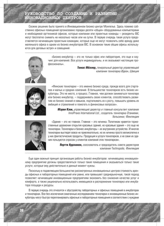 РУКОВОДСТВО ПО СОЗДАНИЮ И РАЗВИТИЮ
     ИННОВАЦИОННЫХ ЦЕНТРОВ
        Схожее решение было принято в Инновационном бизнес-центре Монпелье. Здесь помимо соб-
     ственно офисных помещений организовано порядка десяти «общих» оборудованных компьютерами
     и необходимой оргтехникой офисов, которые компании или проектные команды – резиденты BIC
     могут бесплатно снимать на несколько часов или на сутки. В первую очередь такая услуга предо-
     ставляется начинающим проектным командам, которые еще не могут позволить себе аренду даже
     маленького офиса в одном из бизнес-инкубаторов BIC. В основном такие общие офисы использу-
     ются для деловых встреч и совещаний.

                           «Бизнес-инкубатор – это не только офис или лаборатория, это еще и коу-
                        чинг для компаний. Все услуги индивидуальны, и их оказывают настоящие про-
                        фессионалы».
                                                Томас Мёллер, генеральный директор управляющей
                                                               компании технопарка Идеон, Швеция




                           «Финские технопарки – это именно бизнес-среда, прежде всего для старта-
                        пов и малых и средних компаний. В большинстве технопарков есть бизнес-ин-
                        кубаторы. Это не место, а процесс. Главное, чем должен заниматься технопарк
                        или бизнес-инкубатор, – поддерживать своих клиентов, способствовать разви-
                        тию их бизнес-знаний и навыков, подталкивать их к росту, повышать уровень их
                        амбиций и стремлений и помогать в финансовых вопросах».
                                Мэрви Кэки, управляющий директор и главный консультант компании
                                       InnoPraxis International Ltd., создатель технопарка Отаниеми,
                                                                               Хельсинки, Финляндия
                           «Здание – это не главное. Главное – это начинка. Политикам нравятся торже-
                        ственные церемонии открытия красивых зданий, но красивые здания – это еще не
                        технопарки. Технопарки и бизнес-инкубаторы – их внутреннее устройство. И многие
                        технопарки выглядят вовсе не привлекательно, но их начинка просто великолепна и
                        у них фантастические продукты. Продукция и услуги технопарков, а не сами их зда-
                        ния пользуются спросом у клиентов компаний этих технопарков».
                                  Пертти Хуусконен, сооснователь и председатель совета директоров
                                                                  компании Technopolis, Финляндия


        Еще один важный принцип организации работы бизнес-инкубаторов: начинающему инновацион-
     ному предприятию должны предоставляться только такие помещения и оказываться только такие
     услуги, которые ему действительно в данный момент нужны.
        Поскольку в подавляющем большинстве рассмотренных инновационных центров стоимость арен-
     ды офисных и лабораторных помещений или равна, или превышает среднерыночную, такой подход
     позволяет начинающим инновационным предприятиям экономить без снижения качества услуг и
     комфорта, а также рационально использовать имеющиеся в распоряжении технопарка или инкуба-
     тора площади и ресурсы.
        В первую очередь это относится к обустройству лабораторных и офисных помещений в инкубаторах
     и технопарках. Все без исключения охваченные исследованием технопарки и инновационные бизнес-ин-
     кубаторы могут быстро перепланировать офисные и лабораторные помещения в соответствии с нуждами



38
 
