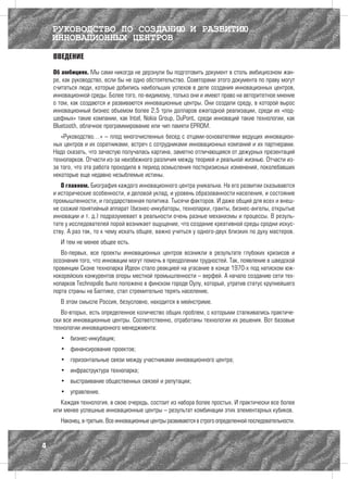 РУКОВОДСТВО ПО СОЗДАНИЮ И РАЗВИТИЮ
    ИННОВАЦИОННЫХ ЦЕНТРОВ
    ВВЕДЕНИЕ

    Об амбициях. Мы сами никогда не дерзнули бы подготовить документ в столь амбициозном жан-
    ре, как руководство, если бы не одно обстоятельство. Соавторами этого документа по праву могут
    считаться люди, которые добились наибольших успехов в деле создания инновационных центров,
    инновационной среды. Более того, по-видимому, только они и имеют право на авторитетное мнение
    о том, как создаются и развиваются инновационные центры. Они создали среду, в которой вырос
    инновационный бизнес объемом более 2,5 трлн долларов ежегодной реализации, среди их «под-
    шефных» такие компании, как Intel, Nokia Group, DuPont, среди инноваций такие технологии, как
    Bluetooth, облачное программирование или чип памяти EPROM.
       «Руководство…» – плод многочисленных бесед с отцами-основателями ведущих инновацион-
    ных центров и их соратниками, встреч с сотрудниками инновационных компаний и их партнерами.
    Надо сказать, что зачастую получалась картина, заметно отличающаяся от дежурных презентаций
    технопарков. Отчасти из-за неизбежного различия между теорией и реальной жизнью. Отчасти из-
    за того, что эта работа проходила в период осмысления посткризисных изменений, поколебавших
    некоторые еще недавно незыблемые истины.
       О главном. Биография каждого инновационного центра уникальна. На его развитии сказываются
    и исторические особенности, и деловой уклад, и уровень образованности населения, и состояние
    промышленности, и государственная политика. Тысячи факторов. И даже общий для всех и внеш-
    не схожий понятийный аппарат (бизнес-инкубаторы, технопарки, гранты, бизнес-ангелы, открытые
    инновации и т. д.) подразумевает в реальности очень разные механизмы и процессы. В резуль-
    тате у исследователей порой возникает ощущение, что создание креативной среды сродни искус-
    ству. А раз так, то к чему искать общее, важно учиться у одного-двух близких по духу мастеров.
      И тем не менее общее есть.
       Во-первых, все проекты инновационных центров возникли в результате глубоких кризисов и
    осознания того, что инновации могут помочь в преодолении трудностей. Так, появление в шведской
    провинции Сконе технопарка Идеон стало реакцией на угасание в конце 1970-х под натиском юж-
    нокорейских конкурентов опоры местной промышленности – верфей. А начало созданию сети тех-
    нопарков Technopolis было положено в финском городе Оулу, который, утратив статус крупнейшего
    порта страны на Балтике, стал стремительно терять население.
      В этом смысле Россия, безусловно, находится в мейнстриме.
       Во-вторых, есть определенное количество общих проблем, с которыми сталкивались практиче-
    ски все инновационные центры. Соответственно, отработаны технологии их решения. Вот базовые
    технологии инновационного менеджмента:
      •	 бизнес-инкубация;
      •	 финансирование проектов;
      •	 горизонтальные связи между участниками инновационного центра;
      •	 инфраструктура технопарка;
      •	 выстраивание общественных связей и репутации;
      •	 управление.
       Каждая технология, в свою очередь, состоит из набора более простых. И практически все более
    или менее успешные инновационные центры – результат комбинации этих элементарных кубиков.
      Наконец, в-третьих. Все инновационные центры развиваются в строго определенной последовательности.



4
 
