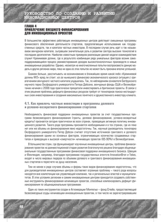 РУКОВОДСТВО ПО СОЗДАНИЮ И РАЗВИТИЮ
     ИННОВАЦИОННЫХ ЦЕНТРОВ
     ГЛАВА 4
     ПРИВЛЕЧЕНИЕ ВНЕШНЕГО ФИНАНСИРОВАНИЯ
     ДЛЯ ИННОВАЦИОННЫХ ПРОЕКТОВ

     В большинстве эффективно работающих инновационных центров действуют смешанные программы
     финансового обеспечения деятельности стартапов, предполагающие использование как государ-
     ственных средств, так и капитала частных инвесторов. В последнем случае речь идет о так называ-
     емом венчурном капитале, сыгравшем значительную роль в развитии сектора высоких технологий в
     последние десятилетия. Наиболее известным примером реализации данной модели взаимодействия
     служит Кремниевая долина, где в результате комбинации ряда уникальных факторов возник само-
     поддерживающийся процесс реинвестирования доходов высокотехнологичных производств в новые
     инновационные разработки. Однако, несмотря на многочисленные попытки воспроизвести данную мо-
     дель в других регионах мира, пока ни одна из этих попыток не может быть признана вполне успешной.
        Скажем больше, рассчитывать на возникновение в ближайшее время какой-либо «Кремниевой
     долины №2» вряд ли стоит: из-за нынешнего финансово-экономического кризиса ситуация с при-
     влечением венчурного частного капитала ухудшилась. Так, по наблюдениям основателя Бегбрукского
     научного парка Оксфордского университета Питера Добсона, венчурные фонды США и Великобри-
     тании начиная с 2008 года практически прекратили инвестировать в британские проекты. В связи с
     этим решение проблемы дефицита финансовых ресурсов требует от технопарков поиска нестандарт-
     ных схем инвестирования и создания максимально понятного и дружественного инвестору климата.

     4.1. Как привлечь частные инвестиции в программы долевого
     и условно-возвратного финансирования стартапов

     Необходимость финансовой поддержки инновационных проектов за счет государственных про-
     грамм безвозмездного финансирования (гранты, долевое финансирование, условно-возвратные
     кредиты) признается сегодня практически во всех странах, проводящих активную политику иннова-
     ционного развития. Такого рода программы признаются необходимыми и в тех странах, где их пока
     нет или же объемы их финансирования явно недостаточны. Так, научный руководитель технопарка
     Оксфордского университета Питер Добсон считает отсутствие источников грантового и долевого
     финансирования одним из основных факторов, ограничивающих количество создаваемых стар-
     тапов и приводящих к высокой «смертности» начинающих проектов (85-90%) в Великобритании.
        В большинстве стран, где функционируют изученные инновационные центры, проблема финанси-
     рования проектов на доинвестиционной стадии развития благополучно решена благодаря общенаци-
     ональным государственным программам финансовой поддержки инновационного бизнеса. Швеция
     и Финляндия, например, благодаря программам государственных агентств InnovationBron и Tekes,
     входят в число мировых лидеров по объемам долевого и грантового финансирования инновацион-
     ных стартапов в пересчете на душу населения.
        Тем не менее в ряде случаев объемы и формы таких видов финансирования недостаточны, что
     для руководителей инновационных центров составляет огромную проблему – такого рода вопросы
     находятся вне компетенции как управляющей компании, так и региональных властей и муниципали-
     тетов. В этих условиях регионам и самим инновационным центрам приходится создавать собствен-
     ные инструменты финансирования начинающих проектов, способные компенсировать дефицит фи-
     нансирования по общенациональным программам.
        Один из таких инструментов создан в Агломерации Монпелье – фонд Crealia, предоставляющий
     безвозмездные ссуды начинающим инновационным проектам, в том числе не зарегистрировавшим



40
 