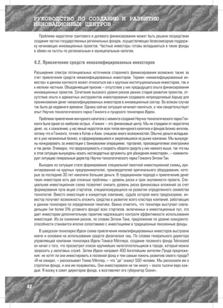 РУКОВОДСТВО ПО СОЗДАНИЮ И РАЗВИТИЮ
     ИННОВАЦИОННЫХ ЦЕНТРОВ
        Проблема недостатка грантового и долевого финансирования может быть решена посредством
     создания частно-государственных региональных фондов, осуществляющих безвозмездную поддерж-
     ку начинающих инновационных проектов. Частные инвесторы готовы вкладываться в такие фонды
     в обмен на льготы по региональным и муниципальным налогам.

     4.2. Привлечение средств неквалифицированных инвесторов

     Расширение спектра потенциальных источников стороннего финансирования возможно также за
     счет привлечения средств неквалифицированных инвесторов. Термин «неквалифицированный ин-
     вестор» в данном контексте может относиться как к крупным институциональным инвесторам, так и
     к мелким частным. Объединяющий признак – отсутствие у них предыдущего опыта финансирования
     инновационных проектов. Сочетание высокого уровня рисков ранних стадий развития проектов, от-
     сутствие опыта и адекватных инструментов инвестирования создавало непреодолимый барьер для
     проникновения денег неквалифицированных инвесторов в инновационный сектор. Во всяком случае
     так было до недавнего времени. Однако сейчас ситуация начинает меняться, о чем свидетельствует
     опыт Научно-технологического парка Гонконга и лундского технопарка Идеон.
        Проблема привлечения венчурного капитала с момента создания Научно-технологического парка Гон-
     конга была одной из наиболее острых. «Гонконг – это финансовый центр. Мы не страдаем от недостатка
     денег, но, к сожалению, у нас явный недостаток всех типов венчурного капитала и фондов бизнес-ангелов,
     потому что в Гонконге, точнее в Китае и Азии, слишком много возможностей. Обычно деньги вкладыва-
     ют в уже налаженный бизнес, в сформировавшиеся и закрепившиеся на рынке компании. Мы вынужде-
     ны конкурировать за инвестиции с банковскими операциями, торговлей, производителями электроники
     и так далее. Очевидно, что предсказуемость и скорость оборота средств у них намного выше, так что мы
     в этой ситуации вынуждены искать нестандартные аргументы для убеждения инвесторов», – комменти-
     рует ситуацию генеральный директор Научно-технологического парка Гонконга Энтони Тан.
        Выходом из ситуации стало формирование специальной пакетной инвестиционной схемы, ори-
     ентированной на крупных предпринимателей, производителей оригинального оборудования, кото-
     рые за последние 30 лет накопили большие деньги. В традиционном подходе к привлечению денег
     таких инвесторов есть две сложные проблемы – уровень риска и срок окупаемости проекта. Спе-
     циальная инвестиционная схема позволяет снизить уровень риска финансовых вложений за счет
     формирования пула акций стартапов, специализирующихся на развитии определенного семейства
     технологий. Вместо инвестиций в конкретную компанию, судьба которой мало предсказуема, ин-
     вестор получает возможность вложить средства в развитие всего кластера компаний, работающих
     в данном технопарке по определенной тематике. Важно отметить, что технопарк выступает совла-
     дельцем (не более 5% уставного фонда) всех стартапов, включенных в инвестиционный пул, это
     дает инвесторам дополнительную гарантию надлежащего контроля эффективности использования
     инвестиций. Из-за снижения рисков, по словам Энтони Тана, предложение по уровню конкуренто-
     способности становится вполне сопоставимо с инвестициями в традиционные пенсионные фонды.
        В шведском технопарке Идеон схема привлечения неквалифицированных инвесторов выстроена
     иначе и основана на использовании средств физических лиц. По словам генерального директора
     управляющей компании технопарка Идеон Томаса Мёллера, создание посевного фонда Teknoseed
     он начал с того, что просмотрел список крупнейших налогоплательщиков в городе, который можно
     запросить у налоговых служб. Затем Идеон направил 400 богатейшим жителям Лунда предложе-
     ния: не хотят ли они инвестировать в посевной фонд и тем самым помочь развитию своего города?
     «Я не ожидал, – рассказывает Томас Мёллер, – что “да” скажут 550 человек. Мы рассказали им о
     стратегии фонда, и она им понравилась. Они инвестировали не так много – около тысячи евро каж-
     дый. Я вхожу в совет директоров фонда, а возглавляет его губернатор Сконе».



42
 