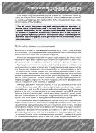 РУКОВОДСТВО ПО СОЗДАНИЮ И РАЗВИТИЮ
                               ИННОВАЦИОННЫХ ЦЕНТРОВ
   Важно отметить, что успех привлечения средств в Teknoseed был в значительной степени обу-
словлен тем, что кроме частных инвесторов деньги в него вложили также крупные институциональ-
ные инвесторы Länsförsäkringar Skåne, Sparbanken Finn, IKANO, и Innovationsbron, вклады которых
составили порядка 50% активов фонда.

    Один из способов привлечения инвестиций неквалифицированных инвесторов, не
 имеющих опыта венчурных инвестиций, – создание фонда совместных инвестиций
 в проекты инновационного центра с участием крупных венчурных и специализирован-
 ных фондов или государства. Механизмами разделения риска в таких фондах мо-
 гут быть участие управляющей компании инновационного центра в капитале проектов,
 гарантии со стороны государства, а также участие ответственных чиновников в органах
 управления фондом.



4.3. Как собрать воедино лояльных инвесторов

Эффективное посредничество и налаживание коммуникаций между, с одной стороны, компания-
ми-резидентами и, с другой, венчурными инвесторами и бизнес-ангелами – обязательное условие
успеха инновационного центра, одна из его важнейших функций.
   В полной мере это посредничество может быть успешным при соблюдении двух условий: наличия
подготовленного спроса на такого рода инвестиции (определенного числа качественных перспективных
проектов, должным образом подготовленных и понятных инвесторам) и достаточного предложения.
   Управляющие компании прилагают значительные усилия для формирования вокруг своих инно-
вационных центров устойчивого пула инвесторов, готовых вкладывать деньги в размещенные про-
екты. Наличие такого неформального пула чрезвычайно облегчает компаниям-резидентам доступ
к венчурному капиталу, поскольку входящие в пул инвесторы изначально ориентированы на работу
с проектами данного инновационного центра, имеют постоянные неформальные контакты с руково-
дителями как управляющей компании, так и отдельных проектов, информированы о развитии и пер-
спективах компаний-резидентов и доверяют используемым в центре процедурам отбора проектов и
методикам их поддержки. Подчеркнем, что никаких универсальных технологий формирования пула
лояльных инновационному центру инвесторов не существует.
   Если говорить о европейских инновационных центрах, то такие пулы, как правило, включают 20–40
инвесторов. В основном речь идет о бизнес-ангелах, однако в ряде случаев в пулы входят и частные
венчурные фонды, и даже банки. Так, в мероприятиях Инновационного бизнес-центра Агломерации
Монпелье, в том числе в презентациях проектов, постоянно принимают участие 43–44 инвестора.
В финском Оулу ядро бизнес-ангельского сообщества составляют примерно 20 крупных частных
инвесторов. В инвестиционный пул, работающий с Бегбрукским научным парком Оксфордского уни-
верситета, тоже входят порядка 20 индивидуальных инвесторов и венчурных фондов.
   Не последнее значение имеют поддерживаемые государством посредством государственных ин-
ститутов развития национальные сети венчурных инвесторов и бизнес-ангелов. Тем не менее, как по-
казывает практика, создать устойчивый пул лояльных инновационному центру венчурных инвесторов
и бизнес-ангелов, опираясь исключительно на возможности такого рода сетей, вряд ли возможно.
   Особую роль в формирования пула инвесторов, ориентированных на работу с проектами иннова-
ционного центра, играют личные связи и контакты руководителей управляющих компаний (в случае
с Агломерацией Монпелье – ответственных муниципальных чиновников), а также контакты в рамках
уже сформировавшихся в регионе сообществ инвесторов (по сути, неформальных клубов). В част-



                                                                                                   43
 