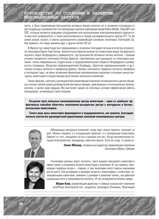 РУКОВОДСТВО ПО СОЗДАНИЮ И РАЗВИТИЮ
     ИННОВАЦИОННЫХ ЦЕНТРОВ
     ности, в Оулу подавляющее большинство активных бизнес-ангелов это в основном отошедшие от
     дел владельцы компаний или топ-менеджеры крупных корпораций вроде Nokia Mobile, CiberbИТ или
     ССС, которые являются бывшими сотрудниками или выпускниками электроинженерного факульте-
     та местного университета, а также расположенного в городе исследовательского центра VTT. То же
     самое можно сказать о многих руководителях управляющей компании технопарка Technopolis Oy.
     Как правило, эти люди знакомы друг с другом более 30 лет.
        В Идеоне пул инвесторов был сформирован в основном благодаря личным контактам основате-
     ля технопарка Свена-Тора Холма. Аналогичным образом возник пул инвесторов вокруг Бегбрукского
     научного парка Оксфордского университета, где большинство активных бизнес-ангелов – бывшие
     ученики основателя технопарка Питера Добсона, собственники уже вышедших из технопарка ком-
     паний, члены неформальных студенческих и предпринимательских обществ Оксфордского универ-
     ситета (например, Общества предпринимателей Оксфорда, «Братства предпринимателей» и др.),
     членом которых является и профессор Добсон. Особую значимость подобные контакты приобрели
     в последние годы, на фоне вызванной финансово-экономическим кризисом стагнации рынка вен-
     чурных инвестиций и возрастающей роли бизнес-ангельских вложений.
        Таким образом, наличие у руководителей управляющей компании инновационного центра обшир-
     ных личных связей среди руководителей венчурных фондов, действующих и потенциальных бизнес-
     ангелов, в целом ряде ведущих ИЦ выступает одним из ключевых условий эффективной работы
     менеджеров, занимающих такие позиции.


         Создание пула лояльных инновационному центру инвесторов – один из наиболее эф-
      фективных способов облегчить компаниям-резидентам доступ к венчурным и бизнес-
      ангельским инвестициям.
        Такого рода пулы инвесторов формируются и поддерживаются, как правило, благодаря
      личным контактам руководителей управляющих компаний инновационных центров.



                          «Менеджеры венчурных компаний, когда ищут новые проекты, приходят ко
                       мне. Можно говорить и о конкуренции проектов, и о конкуренции инвесторов.
                       Зависит от того, находимся ли мы в кризисе или нет. Когда экономическая си-
                       туация благоприятная, менеджеры сами мне звонят. Если это спад, то звоню я».
                                       Томас Мёллер, генеральный директор управляющей компании
                                                                       технопарка Идеон, Швеция



                           «Технопарки должны иметь контакты, знать каждого венчурного инвестора в
                        своей стране и устраивать встречи инвесторов и компаний. И, как правило, орга-
                        низация подобных встреч – главное, в чем технопарки могут помочь компаниям
                        для их роста. Они устраивают и проводят встречи с инвесторами, с клиентами, по-
                        тенциальными клиентами, знакомят с рынками и помогают понять, как работают
                        социальные сети и налаживаются контакты. И так складывается бизнес-среда».
                                Мэрви Кэки, управляющий директор и главный консультант компании
                             InnoPraxis International Ltd., создатель технопарка Отаниеми, Финляндия




44
 
