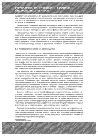 РУКОВОДСТВО ПО СОЗДАНИЮ И РАЗВИТИЮ
     ИННОВАЦИОННЫХ ЦЕНТРОВ
     еще достаточного делового опыта. Его деловые контакты, как правило, весьма ограниченны. Даже
     если руководитель начинающего предприятия хочет и умеет налаживать сотрудничество, он зача-
     стую просто не имеет возможности добраться до нужных ему людей, которые ничего не знают ни о
     его проекте, ни о нем самом.
        Дефицит доверия. С точки зрения инвесторов, технологический бизнес – это высокорискованный объект
     инвестиций, особенно на стадии стартапа. Вместе с тем для начинающих инновационных компаний суще-
     ствует риск невыгодных инвестиционных сделок, утечек информации о технологиях и ноу-хау и так далее.
        Проблема статуса. Различные участники инновационной системы находятся на разных ступеньках
     социальной и деловой иерархии. Наиболее ярко эта проблема проявляется во взаимоотношениях
     между начинающими инновационными предприятиями с одной стороны и крупными компаниями и
     инвестиционными фондами с другой. Никому не известный руководитель начинающего технологи-
     ческого предприятия, которое потенциально могло бы быть интересно крупной корпорации или круп-
     ному венчурному инвестору, зачастую не представляет, как обратить на себя внимание «старших».

     5.2. Инновационный центр как рекомендатель

     Наиболее простой и очевидный способ стимулировать создание горизонтальных связей между раз-
     личными участниками инновационной системы – собрать их под одной крышей. Это в значительной
     мере не только упрощает задачу создания площадки для общения4, но и создает условия для по-
     вышения капитализации каждой отдельной компании – резидента инновационного центра, что, в
     свою очередь, облегчает выполнение инноцентром функции рекомендателя размещенных в нем
     компаний. Подавляющее большинство опрошенных экспертов подчеркивают важность постоянных
     личных контактов менеджеров управляющих компаний инноцентров со всеми значимыми участни-
     ками региональной инновационной системы.
        Речь идет прежде всего об университетах, исследовательских центрах крупных корпораций, вен-
     чурных инвесторах и государственных агентствах, занимающихся поддержкой инновационного биз-
     неса. Причем контакты эти должны поддерживаться не столько с руководителями первого звена,
     сколько непосредственно с теми, кто может оказаться полезным начинающему инновационному
     предприятию. Использование такого рода связей значительно расширяет возможности не только
     самого инновационного центра, но и разместившихся в нем стартапов. Инновационный центр и его
     менеджеры делятся своими личными контактами и репутацией с начинающими предпринимателями.
     Возможность получить рекомендацию и связаться напрямую с необходимым человеком или органи-
     зацией зачастую оказывается важнее, чем финансовая или консультативная поддержка.
        Скажем, в Бегбрукском научном парке Оксфордского университета проблемы, связанные с от-
     сутствием у размещенных в технопарке проектов необходимого научного оборудования, решаются
     не официальным обращением к руководству университета или факультетов, а телефонным звонком
     в соответствующие университетские лаборатории. Звонит или сам научный руководитель парка Пи-
     тер Добсон, который занимает профессорскую должность в университете уже более 30 лет и лич-
     но знает всех преподавателей и научных работников, специализирующихся на естественнонаучных
     дисциплинах, или по его рекомендации – администраторы бизнес-инкубатора.
        Проблема поиска дешевых помещений для проектных команд, которые еще не запустили стар-
     тап и не могут себе позволить арендовать офисы и лаборатории непосредственно в Инновационном
     бизнес-центре Агломерации Монпелье, решается точно так же – телефонным звонком директора
     центра Катрин Помьер руководству одного из трех университетов Монпелье или же напрямую ру-
     ководителям университетских лабораторий.
     4
         Подробнее об этом см. в главе 6.




48
 