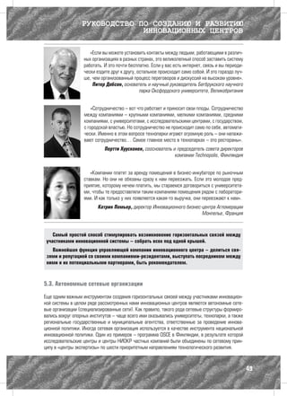 РУКОВОДСТВО ПО СОЗДАНИЮ И РАЗВИТИЮ
                               ИННОВАЦИОННЫХ ЦЕНТРОВ

                      «Если вы можете установить контакты между людьми, работающими в различ-
                   ных организациях в разных странах, это великолепный способ заставить систему
                   работать. И это почти бесплатно. Если у вас есть интернет, связь и вы периоди-
                   чески ездите друг к другу, остальное происходит само собой. И это гораздо луч-
                   ше, чем организованный процесс переговоров и дискуссий на высоком уровне».
                       Питер Добсон, основатель и научный руководитель Бегбрукского научного
                                               парка Оксфордского университета, Великобритания


                       «Сотрудничество – вот что работает и приносит свои плоды. Сотрудничество
                   между компаниями – крупными компаниями, мелкими компаниями, средними
                   компаниями, с университетами, с исследовательскими центрами, с государством,
                   с городской властью. Но сотрудничество не происходит само по себе, автомати-
                   чески. Именно в этом вопросе технопарки играют огромную роль – они налажи-
                   вают сотрудничество… Самое главное место в технопарках – это рестораны».
                             Пертти Хуусконен, сооснователь и председатель совета директоров
                                                             компании Technopolis, Финляндия


                      «Компании платят за аренду помещений в бизнес-инкубаторе по рыночным
                   ставкам. Но они не обязаны сразу к нам переезжать. Если это молодое пред-
                   приятие, которому нечем платить, мы стараемся договориться с университета-
                   ми, чтобы те предоставляли таким компаниям помещения рядом с лаборатори-
                   ями. И как только у них появляется какая-то выручка, они переезжают к нам».
                         Катрин Помьер, директор Инновационного бизнес-центра Агломерации
                                                                       Монпелье, Франция



    Самый простой способ стимулировать возникновение горизонтальных связей между
 участниками инновационной системы – собрать всех под одной крышей.
   Важнейшая функция управляющей компании инновационного центра – делиться свя-
 зями и репутацией со своими компаниями-резидентами, выступать посредником между
 ними и их потенциальными партнерами, быть рекомендателем.



5.3. Автономные сетевые организации

Еще одним важным инструментом создания горизонтальных связей между участниками инновацион-
ной системы в целом ряде рассмотренных нами инновационных центров являются автономные сете-
вые организации (специализированные сети). Как правило, такого рода сетевые структуры формиро-
вались вокруг опорных институтов – чаще всего ими оказывались университеты, технопарки, а также
региональные государственные и муниципальные агентства, ответственные за проведение иннова-
ционной политики. Иногда сетевая организация используется в качестве инструмента национальной
инновационной политики. Один из примеров – программа OSCE в Финляндии, в результате которой
исследовательские центры и центры НИОКР частных компаний были объединены по сетевому прин-
ципу в «центры экспертизы» по шести приоритетным направлениям технологического развития.



                                                                                                    49
 