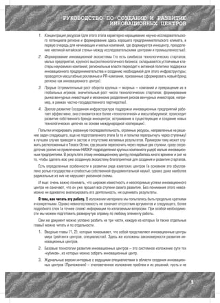 РУКОВОДСТВО ПО СОЗДАНИЮ И РАЗВИТИЮ
                               ИННОВАЦИОННЫХ ЦЕНТРОВ
  1.	 Концентрация ресурсов (для этого этапа характерно наращивание научно-исследовательско-
      го потенциала региона и формирование здесь хорошего предпринимательского климата, в
      первую очередь для начинающих и малых компаний, где формируется инноцентр, преодоле-
      ние «великой китайской стены» между исследовательскими центрами и промышленностью).
  2.	 Формирование инновационной экосистемы (то есть симбиоза технологических стартапов,
      малых предприятий, крупного высокотехнологичного бизнеса; складываются устойчивые кла-
      стеры наукоемких компаний; региональные власти переходят к активной политике поддержки
      инновационного предпринимательства и созданию необходимой для этого инфраструктуры;
      проводятся масштабные рекламные и PR-кампании, призванные сформировать новый бренд
      региона как инновационного центра).
  3.	 Прорыв (стремительный рост оборота крупных – якорных – компаний и превращение их в
      глобальных игроков; значительный рост числа технологических стартапов; формирование
      рынка венчурных инвестиций и механизма разделения рисков венчурных инвесторов, напри-
      мер, в рамках частно-государственного партнерства).
  4.	 Зрелое развитие (созданная инфраструктура поддержки инновационных предприятий рабо-
      тает эффективно, она становится все более «технологичной» и масштабируемой; происходит
      развитие собственного бренда инноцентра; встраивание в существующие и создание новых
      технологических цепочек на основе международной кооперации).
    Попытки игнорировать указанную последовательность, огромные ресурсы, направленные на реше-
ние задач следующего, еще не подготовленного этапа (а то и попытка перепрыгнуть через ступеньку)
в лучшем случае приводят к застою и отсутствию желаемых результатов. Примером тому может слу-
жить расположенный в Техасе Остин, где решили перескочить через первые две ступени, сразу сосре-
доточив усилия на привлечении НИОКР-подразделений крупных компаний в ущерб малым инновацион-
ным предприятиям. В результате этому инновационному центру понадобилось много времени и сил на
то, чтобы сделать всю уже созданную экосистему благоприятной для создания и развития стартапов.
   Есть определенные особенности в развитии ряда азиатских центров (в основном это обуслов-
лено ролью государства и слабостью собственной фундаментальной науки), однако даже наиболее
радикальные из них не нарушают указанной схемы.
   И еще: очень важно понимать, что широкая известность и неоспоримые успехи инновационного
центра не означают, что он уже прошел все ступени своего развития. Без понимания этого невоз-
можно ни адекватно анализировать его деятельность, ни оценивать результаты.
   О том, как читать эту работу. В изложении материала мы попытались быть предельно краткими
и конкретными. Однако немногословность не означает отсутствия аргументов и следующего, более
подробного слоя (а точнее слоев) информации по излагаемым вопросам. При особой необходимо-
сти мы можем подготовить развернутую справку по любому элементу работы.
   Сам же документ можно условно разбить на три части, каждую из которых (а также отдельные
главы) можно читать и по отдельности.
  1.	 Вводные главы (1, 2), которые показывают, что собой представляют инновационные центры
      мира (рейтинги центров, специалистов). Здесь же изложены закономерности развития ин-
      новационных центров.
  2.	 Базовые технологии развития инновационных центров – это системное изложение сути тех
      «кубиков», из которых можно собрать инновационный центр.
  3.	 Журнальные версии интервью с ведущими специалистами в области создания инновацион-
      ных центров (Приложения) – очеловеченное изложение проблем и их решений, пусть и не



                                                                                                   5
 