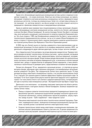 РУКОВОДСТВО ПО СОЗДАНИЮ И РАЗВИТИЮ
     ИННОВАЦИОННЫХ ЦЕНТРОВ
        Однако сети, обслуживающие национальную инновационную систему в целом и созданные по ини-
     циативе государства, – это скорее исключение. Известные нам сетевые организации, как правило,
     обслуживают потребности участников региональных инновационных систем и формируются вокруг
     региональных институтов, о которых мы упомянули выше. Более того, история самых успешных се-
     тей показывает, что, достигнув зрелости, они обычно выходят из-под опеки опорного института и
     превращаются в финансово самодостаточные и самоуправляемые организации.
        Одним из наиболее ярких примеров таких специализированных сетевых организаций, объединя-
     ющих и обслуживающих участников инновационной системы, является сеть Connect, действующая
     в регионе Сан-Диего (Южная Калифорния). Во многом благодаря Connect Сан-Диего в последние
     годы начал выигрывать конкуренцию у расположенной по соседству знаменитой Кремниевой доли-
     ны. Сеть была создана в 1985 году Калифорнийским университетом Сан-Диего с целью развития
     технологического предпринимательства в регионе, так как на тот момент Южная Калифорния оста-
     валась в стороне от технологического бума и серьезно проигрывала в развитии высокотехнологич-
     ных отраслей региону Южного Сан-Франциско и Пало-Альто (Кремниевая долина).
        В 2005 году сеть Connect вышла из структуры университета и была реорганизована в две не-
     коммерческие организации (это было сделано из-за специфики американских законов о НКО), чья
     деятельность координируется двумя советами директоров, составы которых частично совпадают.
        Сеть с бюджетом около 3 млн долларов в год сегодня финансово самодостаточна. Примерно поло-
     вину ее доходов составляют членские взносы постоянных участников – крупных компаний, поставщиков
     профессиональных услуг (консалтинг, аудит, юридические фирмы, патентные поверенные), исследова-
     тельских институтов и венчурных фондов. Вторую половину доходов обеспечивают сети дополнительные
     взносы постоянных участников за оказание индивидуальных услуг, не включенных в соответствующий
     членский пакет, доходы от продажи билетов на проводимые Connect мероприятия, а также немного-
     численные и незначительные по размерам гранты, предоставляемые в основном частными фондами.
        Сегодня сеть объединяет 18 тыс. предприятий и организаций региона – от стартапов до крупных
     венчурных фондов, работающих здесь наукоемких корпораций и системообразующих организаций,
     включая университет Сан-Диего. При посредничестве Connect было привлечено свыше 10 млрд
     долларов венчурных инвестиций в инновационные стартапы, а ее услугами воспользовались более
     3 тыс. стартапов. Сеть признана одной из наиболее эффективных подобных организаций в мире. За
     последние 15 лет было создано более десятка аналогов (фактически франшиз) сети в зарубежных
     странах. К их числу можно отнести и сеть Connect в шведской провинции Сконе, в которой располо-
     жен один из изученных нами инновационных центров – Исследовательский парк Идеон в городе Лунд.
        Деятельность сети многогранна – ее программы охватывают практически все области деятель-
     ности технологического и венчурного бизнеса в Южной Калифорнии. Основные направления про-
     граммы Connect таковы.
       •	 Помощь в создании и развитии технологических предприятий (индивидуальные тренинги про-
          фессионалов-практиков, посвященные осуществлению трансфера технологий и другой интел-
          лектуальной собственности, анализу коммерческих перспектив разработок, запуску старта-
          пов, выводу на рынок – США и зарубежный – новых продуктов и услуг).
       •	 Повышение инвестиционного качества малых технологических компаний (программы «Трам-
          плин»: индивидуальный тренинг, посвященный оптимизации организационной структуры ком-
          пании, изучению рынков и составлению понятного инвесторам бизнес-плана).
       •	 Создание горизонтальных связей между инвесторами и инновационными компаниями, при-
          влечение внешнего финансирования в проекты-участники сети. В данном направлении сеть
          реализует целый ряд программ: проведение инвестиционных круглых столов (на самом деле –



50
 