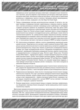 РУКОВОДСТВО ПО СОЗДАНИЮ И РАЗВИТИЮ
                               ИННОВАЦИОННЫХ ЦЕНТРОВ
      неформальных встреч крупнейших венчурных инвесторов с командами лучших технологиче-
      ских стартапов); рассылка сведений о подготовленных для венчурных инвестициях проектах
      венчурным инвесторам, включенным в закрытую базу данных; консультации по привлечению
      региональных и федеральных грантов и участию в программах долевого финансирования;
      связи с бизнес-ангелами, входящими в сеть San Diego Tech Coast Angels.
   •	 Помощь в формировании кластеров высокотехнологичных компаний. В частности, сеть про-
      водит семинары и конференции компаний, задействованных в оборонных проектах; меропри-
      ятия с участием региональных компаний, оказывающих услуги и работающих по субподрядам
      в формате аутсорсинга (развитие так называемого nearsourcing); ведет базу данных компа-
      ний, занимающихся аутсорсингом и субконтрактацией, обучает участников сети использованию
      аутсорсинга. Кроме того, Connect успешно создает отраслевые субсети, которые объединяют
      высокотехнологичные компании и исследовательские центры, работающие в схожих областях
      технологического развития. Так, в рамках Connect созданы «виртуальные кластеры» компаний,
      специализирующихся на инновациях в области спортивной индустрии и восстановительной меди-
      цины. Взаимодействие в рамках таких отраслевых сетей может принимать самые разные фор-
      мы – от поиска деловых партнеров и партнеров для проведения НИОКР до подбора сотрудников.
   •	 GR, стратегические исследования, лоббизм и участие в формировании национальной иннова-
      ционной политики. Представители сети участвуют в работе комиссий Конгресса США и феде-
      ральных органов исполнительной власти в качестве привлеченных экспертов по разработке из-
      менений законодательства, которые могут повлиять на деятельность инновационного бизнеса.
      В рамках сети создан исследовательский институт (объединение исследователей в области
      инноватики), занимающийся проблемами инновационной политики, развития технологическо-
      го предпринимательства и инновационной среды. Институт издает «Белую книгу» (Innovation
      Institute White Papers) – периодическое издание, в котором публикуются результаты исследо-
      ваний участников проекта. Connect также проводит ежегодные форумы, посвященные иннова-
      ционной политике и развитию инновационной среды (Innovation 101 and Policy Forum, CONNECT/
      Xconomy Research & Innovation Summit). Наконец, сеть оказывает юридическую поддержку, а
      также проводит консультации по вопросам участия в госзакупках, в том числе в конкурсах на
      заключение оборонных контрактов.
   •	 Продвижение на национальном и международном уровне технологических компаний региона.
      Сеть учредила Зал предпринимательской славы для наиболее успешных технологических ком-
      паний, созданных в регионе, а также ежегодную премию лучшим инновационным проектам.
   •	 Профессиональное образование, обмен опытом и популяризация технологического предпри-
      нимательства в обществе. Речь идет о регулярном проведении Стратегического форума CEO
      технологических компаний; лекций в средних школах и колледжах региона технологических,
      которые читают предприниматели – лауреаты ежегодной премии Connect; семинаров и лек-
      ций ведущих специалистов университета и центров НИОКР частных компаний о последних
      открытиях и тенденциях в развитии технологий.
   •	 Оказание юридической и консультативной помощи в создании отраслевых профессиональ-
      ных объединений, отраслевых бизнес-ассоциаций и торгово-промышленных палат в высоко-
      технологичных отраслях.
   Другим ярким примером автономной сетевой организации, ориентированной на обслуживание участ-
ников инновационной системы, является Ассоциация выпускников Университета Цинхуа (Tsinghua Alumni
Association, TAS). Она – важный элемент инновационной экосистемы, формирующейся вокруг универ-
ситетского технопарка TusPark. Организационно и юридически ассоциация не связана с технопарком,
однако обе организации расположены на соседних этажах одного здания и удачно дополняют друг друга.



                                                                                                     51
 